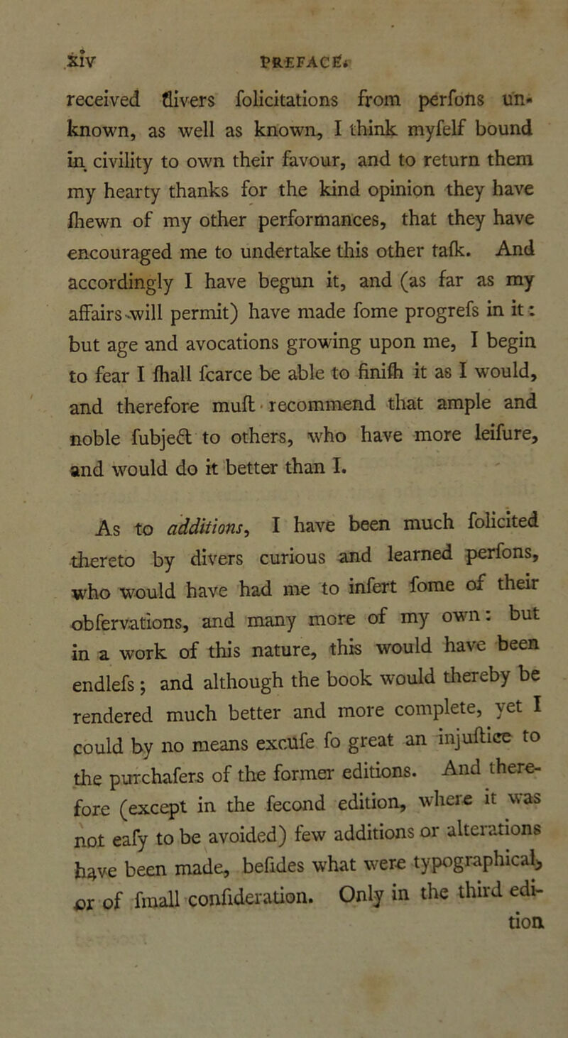 received Givers felicitations from perfons un- known, as well as known, I think myfelf bound in, civility to own their favour, and to return them my hearty thanks for the kind opinion they have Ihewn of my other performances, that they have encouraged me to undertake this other talk. And accordingly I have begun it, and (as far as my affairs-will permit) have made feme progrefs in it : but age and avocations growing upon me, I begin to fear I fhall fcarce be able to finifli it as I would, and therefore mull • recommend that ample and noble fubjed to others, who have more leifure, and would do it better than I. As to additions^ I have been much folicited tkereto by divers curious and learned perfons, who would have had me to infert fome of their obfervations, and many more of my own: but in a work of this nature, this would have been endlefs; and although the book would thereby be rendered much better and more complete, yet I could by no means excufe fo great an injuftice to the purchafers of the former editions. And there- fore (except in the fecond edition, where it was not eafy to be avoided) few additions or alterations have been made, befides what w^ere typographical^ or of fmall confideration. Only in die third edi-