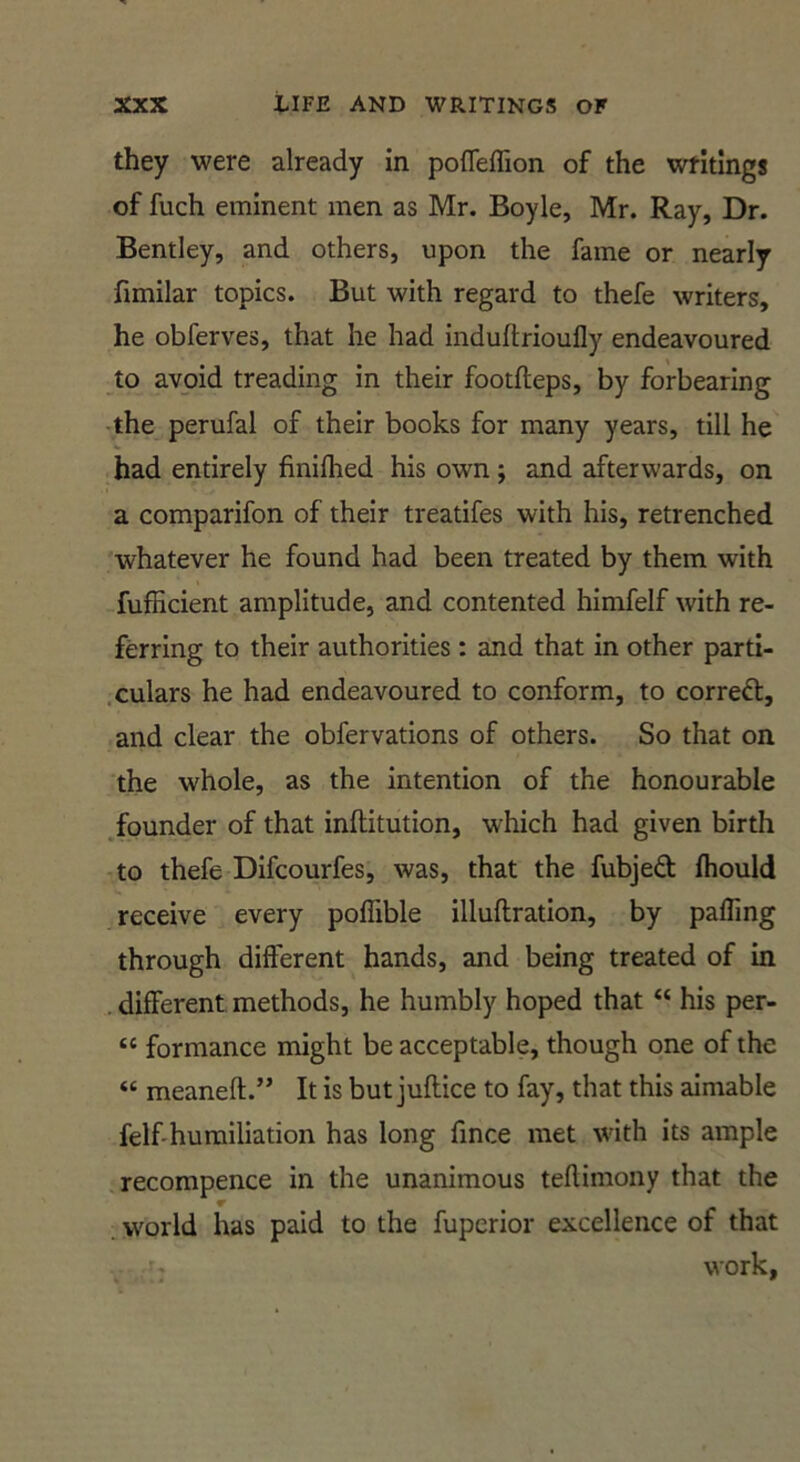 they were already in pofleflion of the writings of fuch eminent men as Mr. Boyle, Mr. Ray, Dr. Bentley, and others, upon the fame or nearly fimilar topics. But with regard to thefe writers, he obferves, that he had induftrioufly endeavoured to avoid treading in their footfteps, by forbearing •the perufal of their books for many years, till he had entirely finilhed his own; and afterwards, on a comparifon of their treatifes with his, retrenched whatever he found had been treated by them with fufficient amplitude, and contented himfelf with re- ferring to their authorities : and that in other parti- .culars he had endeavoured to conform, to correft, and clear the obfervations of others. So that on the whole, as the intention of the honourable .founder of that inftitution, which had given birth to thefe Difcourfes, was, that the fubjedt fliould receive every poffible illuftration, by pafling through different hands, and being treated of in . different methods, he humbly hoped that “ his per- “ formance might be acceptable, though one of the “ meaneft.” It is but juftice to fay, that this aimable felf'humiliation has long fince met with its ample .recompence in the unanimous teflimony that the world has paid to the fuperior excellence of that work.