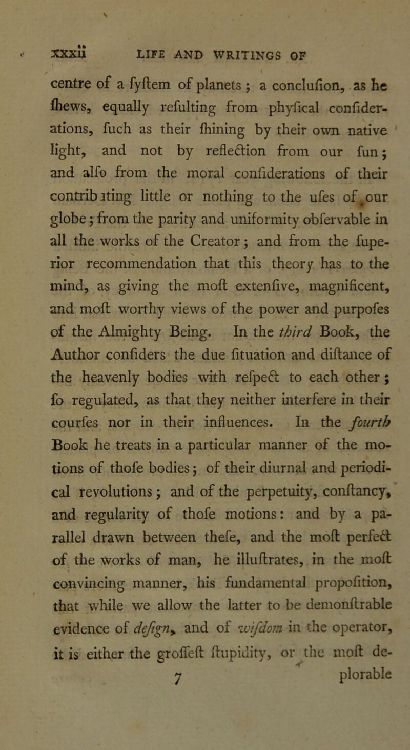 \ * centre of a fyftem of planets j a conclufion, as he fhews, equally refulting from phyfical confider- ations, fuch as their fhining by their own native ' light, and not by reflection from our fun; and alfo from the moral confiderations of their contribjting little or nothing to the ufes of^our globe; from die parity and uniformity obfervable in all the works of the Creator; and from the fupe- rior recommendation that this theory has to the mind, as giving the moft extenfive, magnificent, and moft worthy views of the power and purpofes of the Alrnighty Being. In the third Book, the Author confiders the due fituation and diftance of the heavenly bodies with refpeCl to each other; fo regulated, as that they neither interfere in their courfes nor in their influences. In the fourth Book he treats in a particular manner of the mo- tions of thofe bodies j of their diurnal and periodi- cal revolutions j and of the perpetuity, conftancy, and regularity of thofe motions: and by a pa- rallel drawn between thefe, and the moft perfed of the works of man, he illuftrates, in the moft convincing manner, his fundamental propofition, that while we allow the latter to be demonftrable evidence of dejigriy and of wifdom in the operator, it is either the groflfeft ftupiJity, or the moft de-