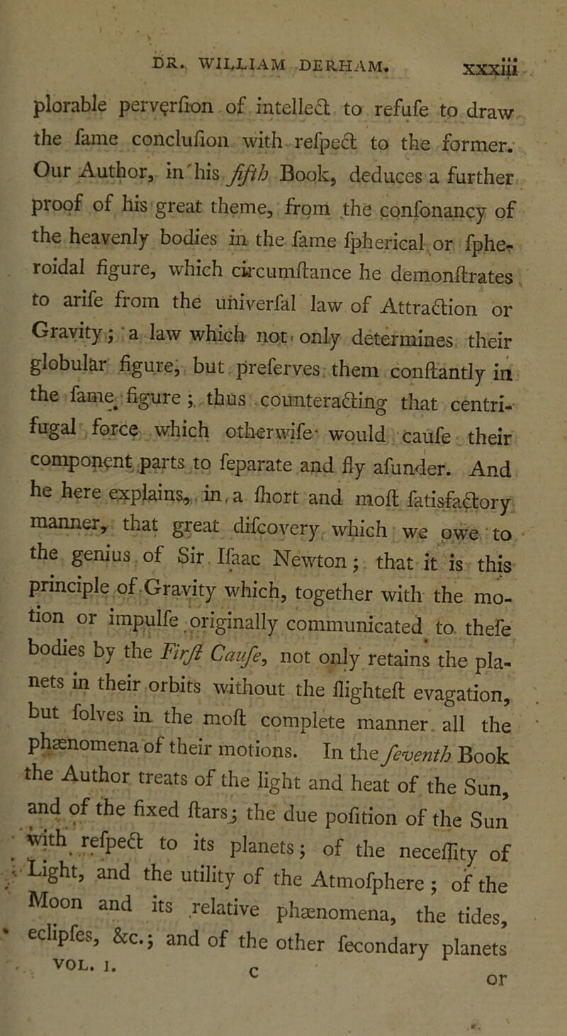 plorable perv^rfion of intelka to refufe to draw the fame conclufion with refped to the former. Our Author, in his fifth Book, deduces a further proof of his great theme, from the confonancy of the heavenly bodies in the fame fpherical, or fpher roidal figure, which ck'cumftance he demonflrates to arife fiom the uhiverfal law of Attraaion or Gravity,; a law which not. only determines their globular figure, but preferves them. conftantly in the fame figure;.,thus comiteraaing that centri- fugal force which other wife-would caufe their component parts to feparate and fly afunder. And he here explains,,„in.a fliort and mofl: fatisfaaory manner, that great difcovery. which we owe to the genius of Sir Ifaac Newton; that it is this principle of . Gravity which, together with the mo- tion or impulfe originally communicated to. thefe bodies by the Firji Caufe, not only retains the pla- nets in their orbits without the flightefl; evagation, but folves in. the mofl complete manner, all the phasnomena of their motions. In the feventh Book the Author treats of the light and heat of the Sun, and of the fixed ftarsj the due pofition of the Sun wjth refpea to its planets; of the necelTity of Light, and the utility of the Atmofphere ; of the Moon and its relative phenomena, the tides, eclipfes, &c; and of the other fecondary planets VOL. 1. or