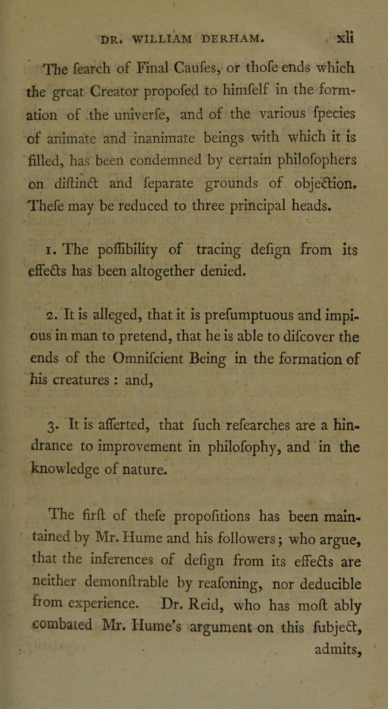 The fearch of Final Caufes, or thofe ends which the great Creator propofed to himfelf in the form- ation of vthe univerfe, and of the various fpecies of animate and inanimate beings with which it is filled, has been condemned by certain philofophers on diftind: and feparate grounds of objedion. Thefe may be reduced to three principal heads. I. The poffibility of tracing defign from its effeds has been altogether denied, / I. It is alleged, that it is prefumptuous and impi- ous in man to pretend, that he is able to difcover the ends of the Omnifcient Being in the formation of his creatures : and, 3. It is afferted, that fuch refearches are a hin- drance to improvement in philofophy, and in the knowledge of nature. \ The firft of thefe propofitions has been main- tained by Mr. Hume and his followers; who argue, that the inferences of defign from its effeds are neither demonftrable by reafoning, nor deducible from experience. Dr. Reid, who has mofl: ably combated Mr. Hume’s argument on this fubjed, admits,