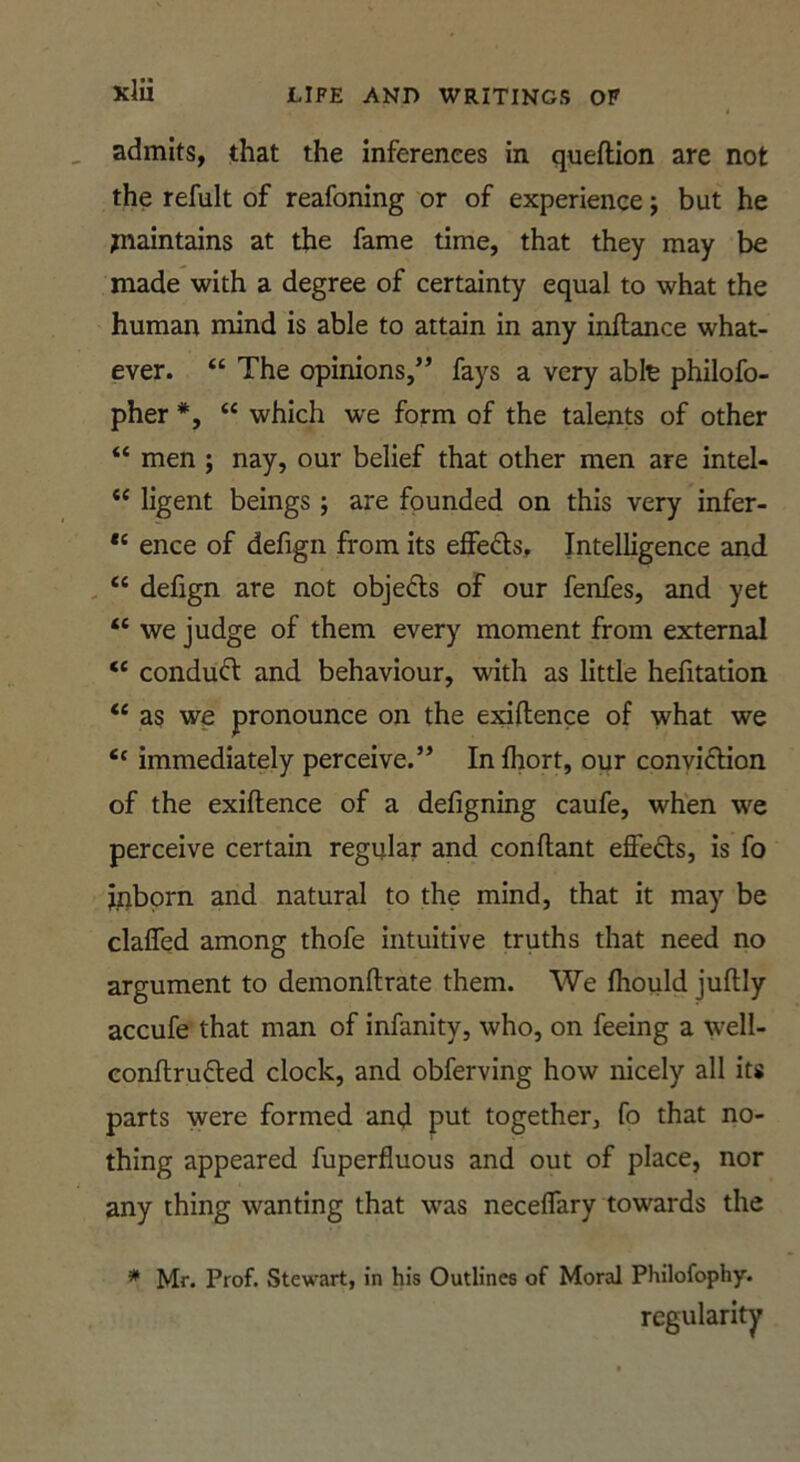 admits, that the inferences in queftion are not the refult of reafoning or of experience; but he jnaintains at the fame time, that they may be made with a degree of certainty equal to what the human mind is able to attain in any inftance what- ever. “ The opinions,” fays a very able philofo- pher *, “ which we form of the talents of other “ men ; nay, our belief that other men are intel- “ ligent beings; are founded on this very infer- “ ence of defign from its effeds. Intelligence and , “ defign are not objeds of our fenfes, and yet “ we judge of them every moment from external “ condud and behaviour, with as little hefitation “ as we pronounce on the exiftence of what we “ immediately perceive.” Infhort, our conyidion of the exiftence of a defigning caufe, when we perceive certain regular and conftant effeds, is fo inborn and natural to the mind, that it may be claffed among thofe intuitive truths that need no argument to demonftrate them. We fhould juftly accufe that man of infanity, who, on feeing a well- conftruded clock, and obferving how nicely all its parts were formed and put together, fo that no- thing appeared fuperfluous and out of place, nor any thing wanting that was neceffary towards the * Mr. Prof. Stewart, in his Outlines of Moral Philofophy. regularity