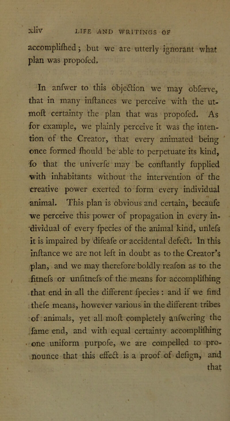 accomplifhed j but we are utterly ignorant what plan was propofed. In anfwer to this objeftion we may obferve, that in many inftances we perceive with the ut- moft certainty the plan that was propofed. As for example, we plainly perceive it was the inten- tion of the Creator, that every animated being once formed fhould be able to perpetuate its kind, fo that the univerfe may be conftantly fupplied with inhabitants without the intervention of the creative power exerted to form every individual animal. This plan is obvious and certain, becaufe we perceive this power of propagation in every in- ‘dividual of every fpecies of the animal kind, unlefs it is impaired by difeafe or accidental defeft. In this inftance we are not left in doubt as to the Creator’s plan, and we may therefore boldly reafon as to the •fitnefs or unfitnefs of the means for accomplifhing that end in all the different fpecies: and if w^e find ; thefe means, however various in the different tribes •of animals, yet all mofl completely anfwering the Tame end, and with equal certainty accomplifhing • one uniform purpofe, we are compelled to pro- nounce that this effeft is a proof of defign, and that