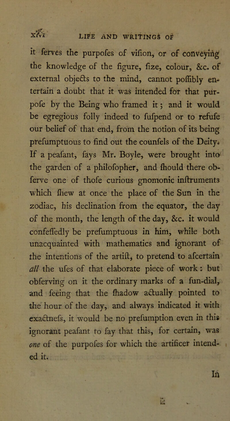 X’/T*! it ferves the purpofes of vifion, or of conveying the knowledge of the figure, fize, colour, &c. of external objefts to the mind, cannot poflibly en- tertain a doubt that it was intended for that pur- pofe by the Being who framed it; and it would be egregious folly indeed to fufpend or to refiife our belief of that end, from the notion of its being prefumptuous to find out the counfels of the Deity* If a peafant, fays Mr. Boyle, were brought into the garden of a philofopher, and fhould there ob- ferve one of thofe curious gnomonic inftruments which fliew at once the place of the Sun in the zodiac, his declination from the equator, the day of the month, the length of the day, &c. it would confefledly be prefumptuous in him, while both unacquainted with mathematics and ignorant of the intentions of the artiftj to pretend to afcertain all the ufes of that elaborate piece of work: but obferving on it the ordinary marks of a fun-dial, and feeing that the fliadow aftually pointed to the hour of the day, and always indicated it with cxaftnefs, it would be no prefumption even in this ignorant peafant to fay that this, for certain, was one of the purpofes for which the artificer intend- ed it.