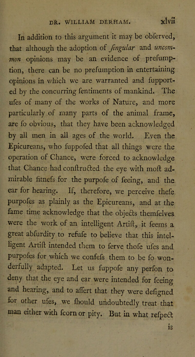 In addition to this argument it may be obferved, that although the adoption of fmgular and uncom^ man opinions may be an evidence of prefump- tion, there can be no prefmnption in entertaining opinions in which we are warranted and fupport- ed by the concurring fentiments of mankind. The ufes of many of the works of Nature, and more particularly of many parts of the animal frame, are fo obvious, that they have been acknowledged by all men in all ages of the world. Even the Epicureans, who fuppofed that all things were the operation of Chance, were forced to acknowledge that Chance had conftrufted the eye with moil ad- mirable fitnefs for the purpofe of feeing, and the ear for hearing. If, therefore, we perceive thefe purpofes as plainly as the Epicureans, and at the fame time acknowledge that the objedts themfelves were the work of an intelligent Artift, it feems a great abfurdity to refufe to believe that this intel- ligent Artift intended them to ferve thofe ufes and purpofes for which we confefs them to be fo won- derfully adapted. Let us fuppofe any perfon to deny that the eye and ear were intended for feeing and hearing, and to affert that they were defigned for other ufes, we ftiould undoubtedly treat that man either with fcorn or pity. But in what refpedl: IS