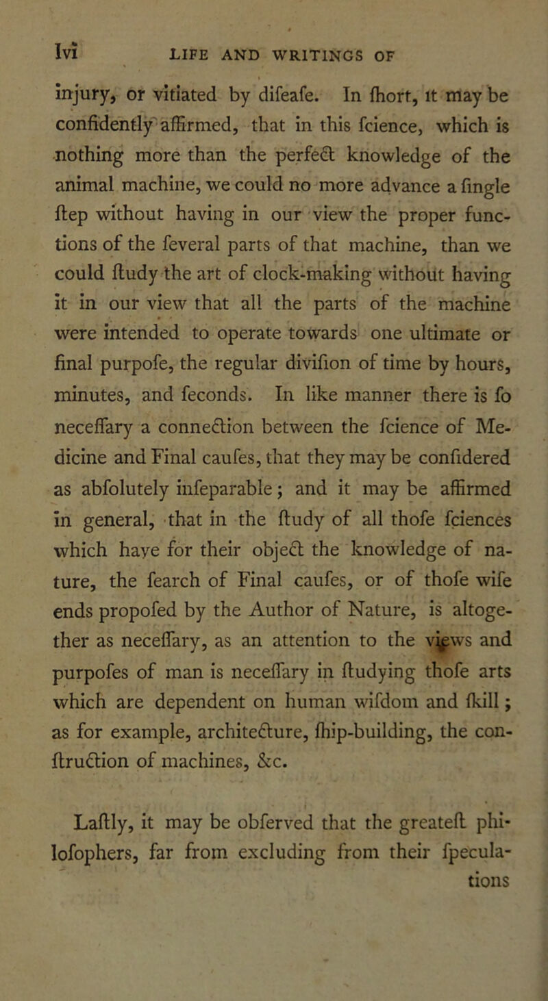 injury, or vitiated by difeafe. In fhort, it may be confidently'affirmed, that in this fcience, which is nothing more than the perfeft knowledge of the animal machine, we could no more advance a fingle ftep without having in our view the proper func- tions of the feveral parts of that machine, than we could fludy the art of clock-making without having it in our view that all the parts of the machine were intended to operate towards one ultimate or final purpofe, the regular divifion of time by hours, minutes, and feconds. In like manner there is fo neceflary a connection between the fcience of Me- dicine and Final caufes, that they may be confidered as abfolutely infeparable; and it may be affirmed in general, that in the fludy of all thofe fciences which have for their objeCl the knowledge of na- ture, the fearch of Final caufes, or of thofe wife ends propofed by the Author of Nature, is altoge- ther as neceflary, as an attention to the vjfws and purpofes of man is neceffary in fludying thofe arts which are dependent on human wifdom and fkill; as for example, architeClure, fhip-building, the con- flruClion of machines, &c. Laflly, it may be obferved that the greatefl phi- lofophers, far from excluding from their fpecula- tions