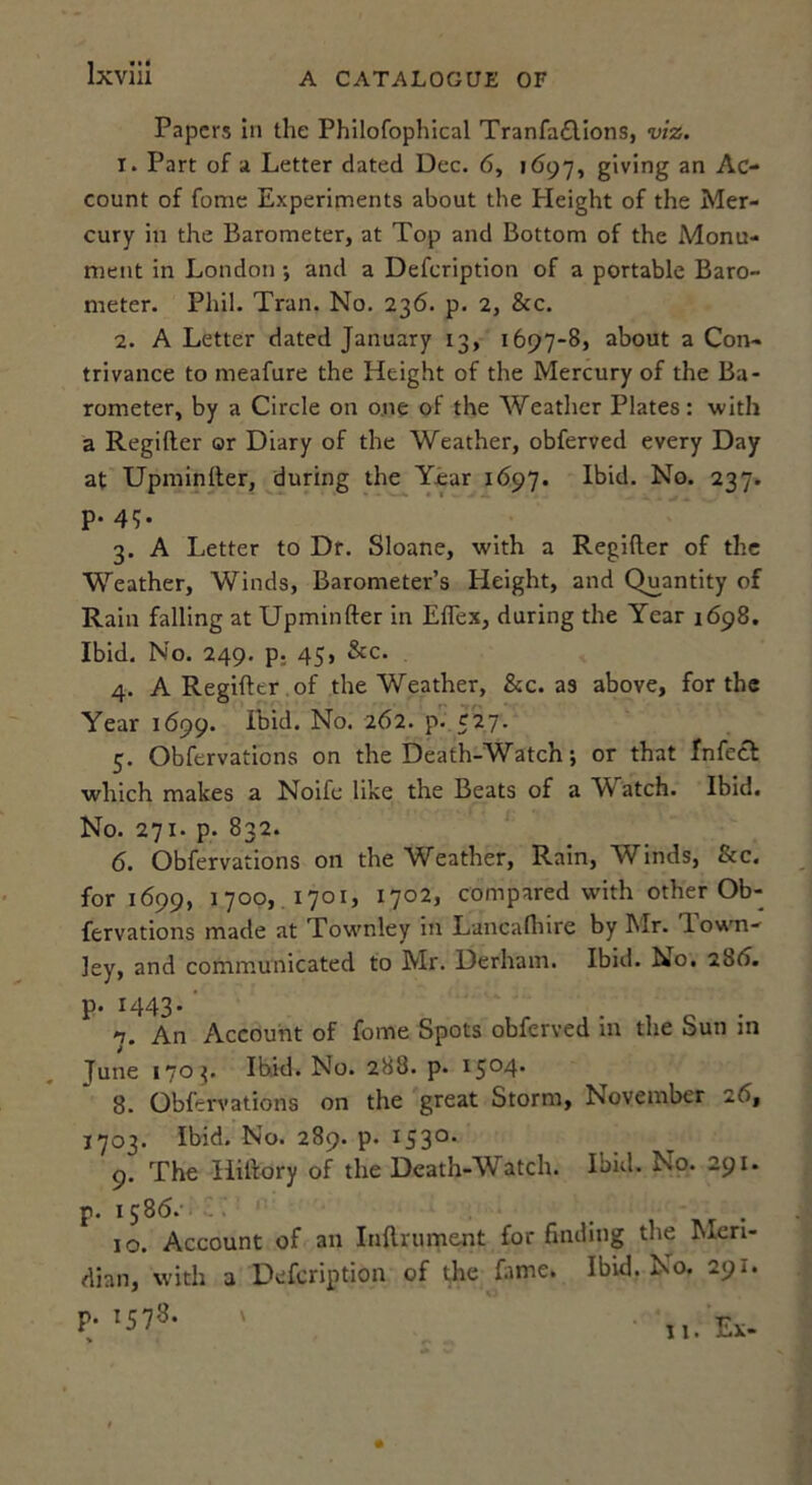 Ixviii A CATALOGUE OF Papers In the Philofophical Tranfa£Uons, viz. 1. Part of a Letter dated Dec. 6, ifJ97, giving an Ac- count of fome Experiments about the Height of the Mer- cury in the Barometer, at Top and Bottom of the Monu- ment in London •, and a Defeription of a portable Baro- meter. Phil. Tran. No. 236. p. 2, &c. 2. A Letter dated January 13, 1697-8, about a Con- trivance to meafure the Height of the Mercury of the Ba- rometer, by a Circle on o.ne of the Weather Plates: with a Regifter or Diary of the Weather, obferved every Day at Upminlter, during the Year 1697. Ibid. No. 237. p. 4g. 3. A Letter to Dr. Sloane, with a Regifter of the Weather, Winds, Barometer’s Height, and Quantity of Rain falling at Upminfter in Eflex, during the Year 1698. Ibid. No. 249. p; 45, &c. 4. A Regifter . of the Weather, &c. as above, for the Year 1699. Ibid. No. 262. p- 527- 5. Obfervations on the Death-Watch; or that Infect which makes a Noife like the Beats of a W^atch. Ibid. No. 271. p. 832. 6. Obfervations on the Weather, Rain, Winds, &c. for 1699, 1700, 1701, 1702, compared with other Ob- fervations made at Townley in Lancafliire by Mr. T. own- ley, and communicated to Mr. Derham. Ibid. No. 28(S. p» '7. An Account of fome Spots obferved in the Sun in June 170^. Ibid. No. 288. p. 1504* 8. Obfervations on the great Storm, November 2b, 1703. Ibid. No. 289. p. 153°* 9. The Hiftory of the Death-Watch. Ibid. No. 291. p. 1586.- .. 10. Account of an Inftrument for finding the Meri- dian, with a Defeription of the fame. Ibid. No. 291. p. 1578. >