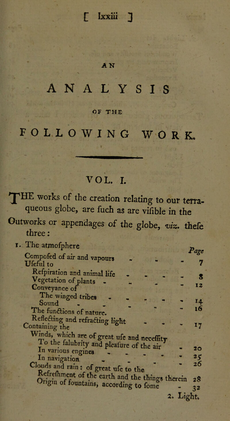 AN \ ANALYSIS OF THE « FOL. LOWING W'O R K- I. VOL. I. 'pHE works of the creation relating to our terra- queous globe, are fuch as are vifible in the Outworks or appendages of the globe, -viz, thefe three: The atmofphere Compofed of air and vapours Ufeful to Refpiration and animal life - . . Vegetation of plants - Conveyance of The winged tribes . Sound , _ _ '  The funftlons of nature. Reflcfting and refraaing light Containing rhe ° Winds, which are of great ufe and neceffitr To the falubnty and pleafure of the air In various engines » _ . In navigation . _ Clwds and ram; of great ufe to the Origin of fountains, according to fomt - 32 2. Light. 7 S iz 14 16 17 20 25 26