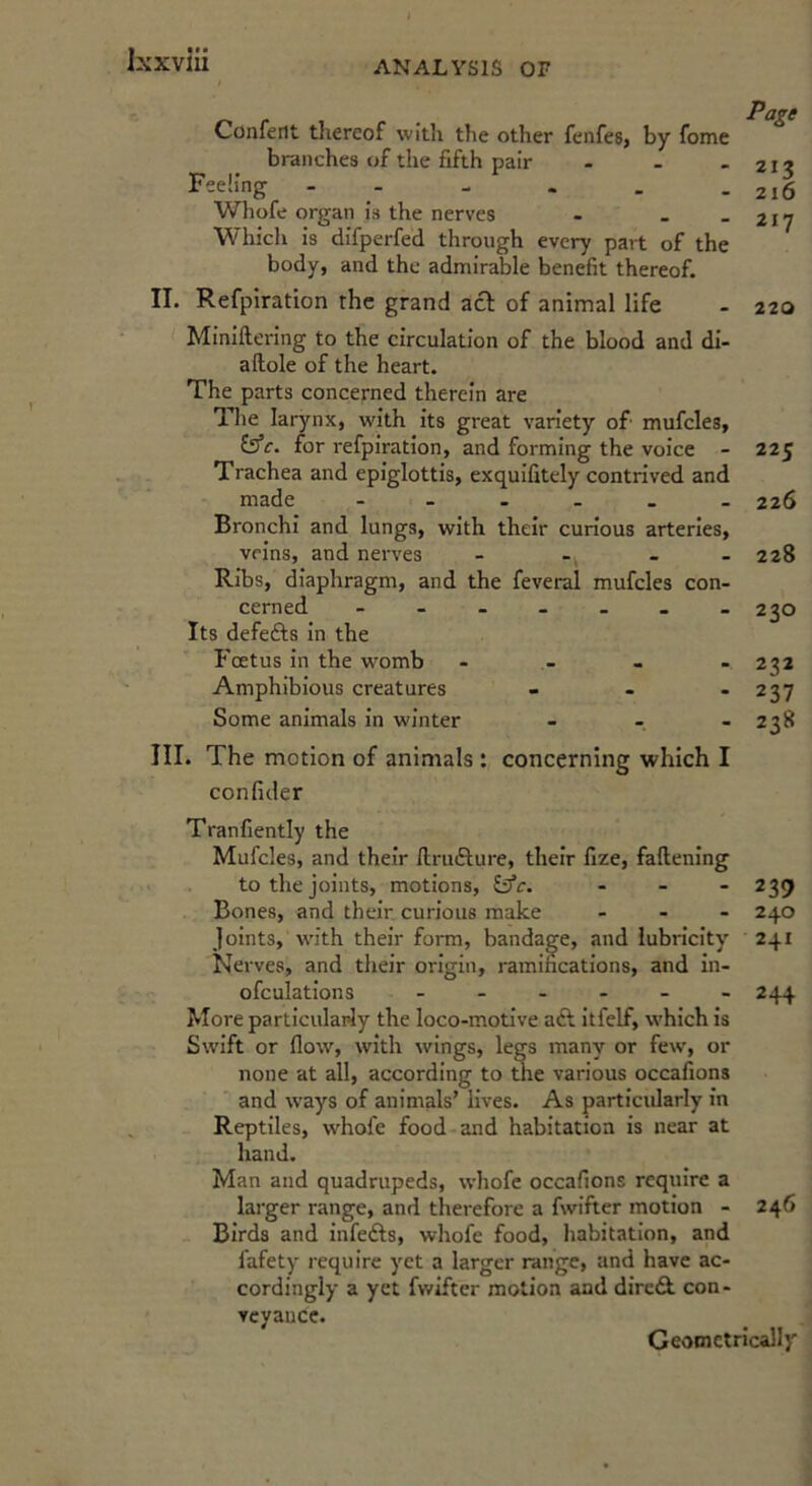 I Confent thereof with the other fenfes, by fome branches of the fifth pair . - _ Feeling Whofe organ is the nerves - - _ Whicli is difperfed through every part of the body, and the admirable benefit thereof. II. Refpiration the grand aef of animal life Miniftering to the circulation of the blood and di- aftole of the heart. The parts concerned therein are The larynx, with its great variety of mufcles, (ifc. for refpiration, and forming the voice - Trachea and epiglottis, exquifitcly contrived and made Bronchi and lungs, with their curious arteries, veins, and nerves Ribs, diaphragm, and the feveral mufcles con- cerned Its defefts in the Fmtus in the womb Amphibious creatures - - . Some animals in winter - . - III. The motion of animals : concerning which I confider Page 213 216 217 220 225 226 228 230 272 237 238 Tranfiently the Mufcles, and their ftrufture, their fize, fallening to the joints, motions, ^c. - - - 239 Bones, and their curious make - - - 240 joints, with their form, bandage, and lubricity 241 Neives, and their origin, ramifications, and in- ofculations - - - - - - 244 More particulariy the loco-motive aft itfelf, which is Swift or flow, with wings, legs many or few, or none at all, according to the various occafions and w’ays of animals’ lives. As particidarly in Reptiles, whofe food and habitation is near at hand. Man and quadrupeds, whofe occafions require a larger range, and therefore a fwifter motion - 246 Birds and infefts, whofe food, habitation, and fafety I'cquire yet a larger range, and have ac- cordingly a yet fwifter motion and direft con- veyance. Geometrically