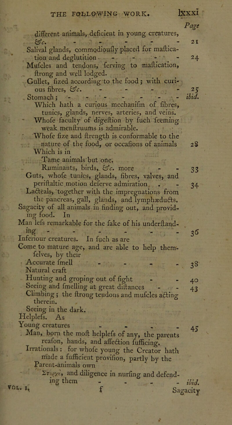 different animals, deficient in young creatures, - - - r , •* Salival glands, commodipufly placed for maftica- tion and deglutition - - - - Mufcles and tendons, ferving to maftication, llrong and well lodged. Gullet, fized according to the food; with curi- ous fibres, iffc. - , - Stomach; - - - - - Which hath a curious mechanifm of fibres, tunics, glands, nerves, arteries, and veins. Whofe faculty of digeftion by fuch feeming. weak menftruums is admirable. Whofe fize and ftrength is conformable to the nature of the food, or occafions of animals Which is In Tame animals but one, Ruminants, birds, more Guts, whofe tunics, glands, fibres, valves, and periftaltic motion deferve admiration. . Lafteals, together with the impregnations from the pancreas, gall, glands, and lymphaedufts. Sagacity of all animals in finding out, and provid- ing food. In Man lefs remarkable for the fake of his underftand- ing - - . . . Inferiour creatures. In fuch as are Come to mature age, and are able to help them'- felves, by their Accurate fmeU - Natural craft Hunting and groping out of fight Seeing and fmelling at great diffances Climbing ; the ftrong tendons and mufcles a^ing therein. Seeing in the dark. Helplefs. As Young creatures Man, bom the moft helplefs of any, the parents reafon, hands, and affedlion fuflficing. Irrationals : for whofe young the Creator hath made a fufficlent provifion, partly by the Parent-animals own STogyv;, and diligence In nurfing and defend- ing them - . _ Page 21 24 . ibid. 2S 33 34 3^ 38 40 43 45 VOL. I, - ibid. Sagacity