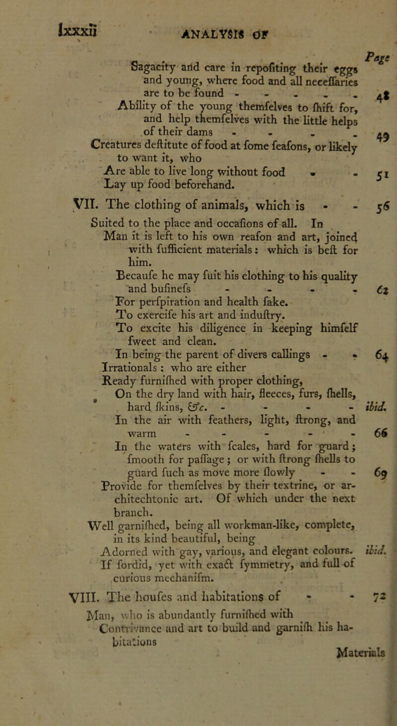 Sagacity arid care in rcpofiting their eggs and young, where food and all neeellaries arc to be found - Ability of the young themfelves to fhift for, and help themfelves with the little helps of their dams - - - . Creatures deftitute of food at fome feafons, or likely to want it, who Are able to live long without food ■ Lay up food beforehand. 4* 49 51 yil. The clothing of animals, which is - - 56 Suited to the place and occafions of all. In Man it is left to his own reafon and art, joined with fufficient materials; which is bell for him. Becaufe he may fuit his clothing to his quality and bufinefs - - . • 6z For perfpiration and health fake. To exercife his art and induftry. To excite his diligence in keeping himfelf fweet and clean. In being the parent of divers callings - *64 Irrationals : who are either Ready furniflied with proper clothing, On the dry land with hair, fleeces, furs, fhells, hard fleins, &'c. - - - - In the air with feathers, light, ftrong, and warm - - -66 In the waters with fcales, hard for guard; fmooth for paflage ; or with ftrong flieUs to guard fuch as move more flowly - - 69 Provide for themfelves by their textrine, or ar- chitechtonic art. Of which under the next branch. Well garnifhed, being all workman-like, complete, in its kind beautiful, being Adorned with gay, various, and elegant colours. If fordid, yet with exaA fymmetr)', and full of curious mechanifm. VIII. The houfes and habitations of - *72 Man, who is abundantly fumiflicd with Contrivance and art to build and garnifli his ha- bitations Materials