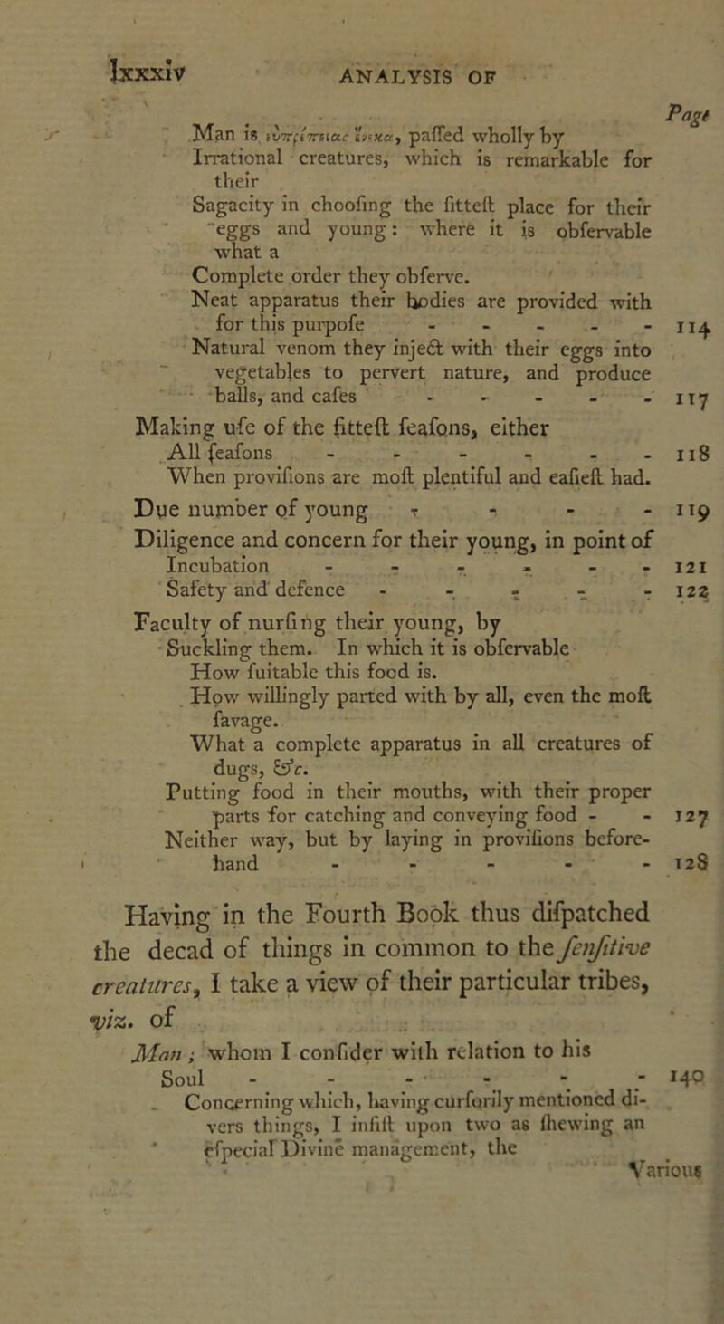 \r / Man IS fVTrfjTriiai- etrxa, pafied wholly hy Irrational creatures, which is remarkable for their Sagacity in choofing the fitted; place for their eggs and young: where it is obfervable what a Complete order they obfen'C. Neat apparatus their bodies are provided with for this pui-pofe - - - - - 114 Natural venom they injeft with their eggs into vegetables to pervert nature, and produce balls, and cafes - - - - - ity Making ufe of the fitted feafons, either All (eafons - - - - - -118 When provifions are mod; plentiful and eafied. had. Dye nunaber of young t - - - 119 Diligence and concern for their young, in point of Incubation - - - - - -121 Safety and defence - - - - ■: 122 Faculty of nurfing their young, by Suckling them. In which it is obfervable How fuitable this food is. How wilh’ngly parted with by all, even the mod favage. What a complete apparatus in all creatures of dugs, &‘c. Putting food in their mouths, with their proper parts for catching and conveying food - - 127 Neither way, but by laying in provifions before- hand - - - - - 128 Having in the Fourth Book thus difpatched the decad of things in common to the fenfitive creatures, I take a view of their particular tribes, viz. of Man ; ^whoin I confider with relation to his Soul - - - - - ■ *4^ Concerning which, liavlng curfprily mentioned di- vers things, I infid upon two as Ihewing an ‘ efpecial Divine management, the Various