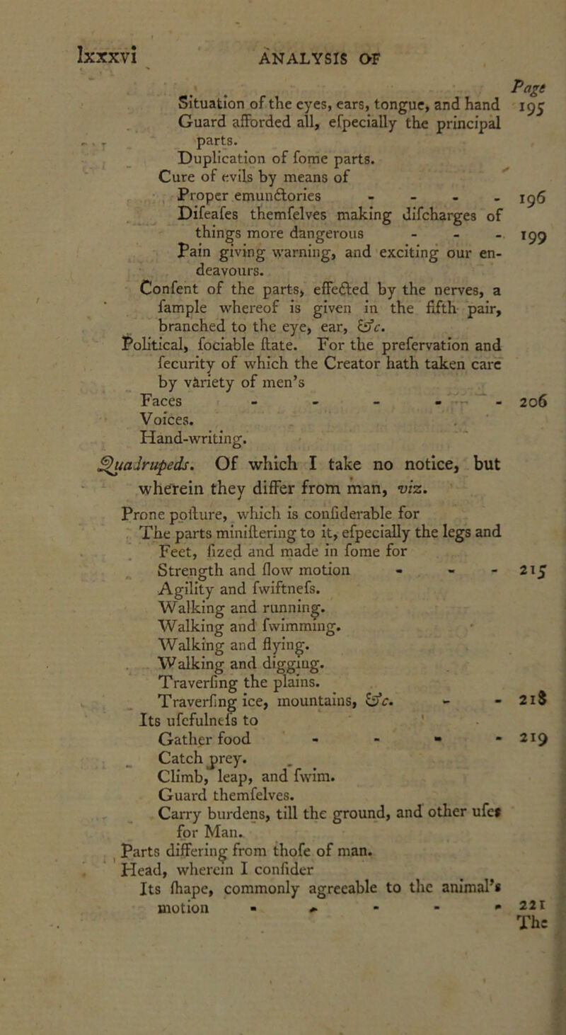 Situation of the eyes, cars, tongue, and hand Guard afforded all, efpecially the principal , parts. . _ Duplication of fome parts. Cure of evils by means of , Proper emuuftories - Difeafes themfelves making difeharges of things more dangerous - - . pain giving vi'arning, and exciting our en- deavours. Confent of the parts, effefted by the nerves, a fample whereof is given in the fifth pair, branched to the eye, ear, Political, fociable ftate. For the prefervation and fecurity of which the Creator hath taken care by variety of men’s Faces ■ , _ . ..., . Voices. Hand-writing. ^adrupeds. Of which I take no notice, but wherein they differ from man, viz. Prone ppllure, which is confiderable for The parts miniftering to it, efpecially the legs and Feet, fized and made in fome for ^ Strength and flow motion . - - Agility and fwiftnefs. Walking and running. Walking and fwimmmg. Walking and flying. Walking and digging. Traverfing the plains. Traverflng ice, mountains, Its ufcfulnels to ' Gather food - - “ * Catch j)rey. Climb, leap, and fwim. Guard themfelves. Carry burdens, till the ground, and other ufe» for Man. I parts differing from thofe of man. Head, wherein I confider Its fhape, commonly agreeable to the animal’s motion - , - - » Page 195 196 199 206 215 2li 219 221