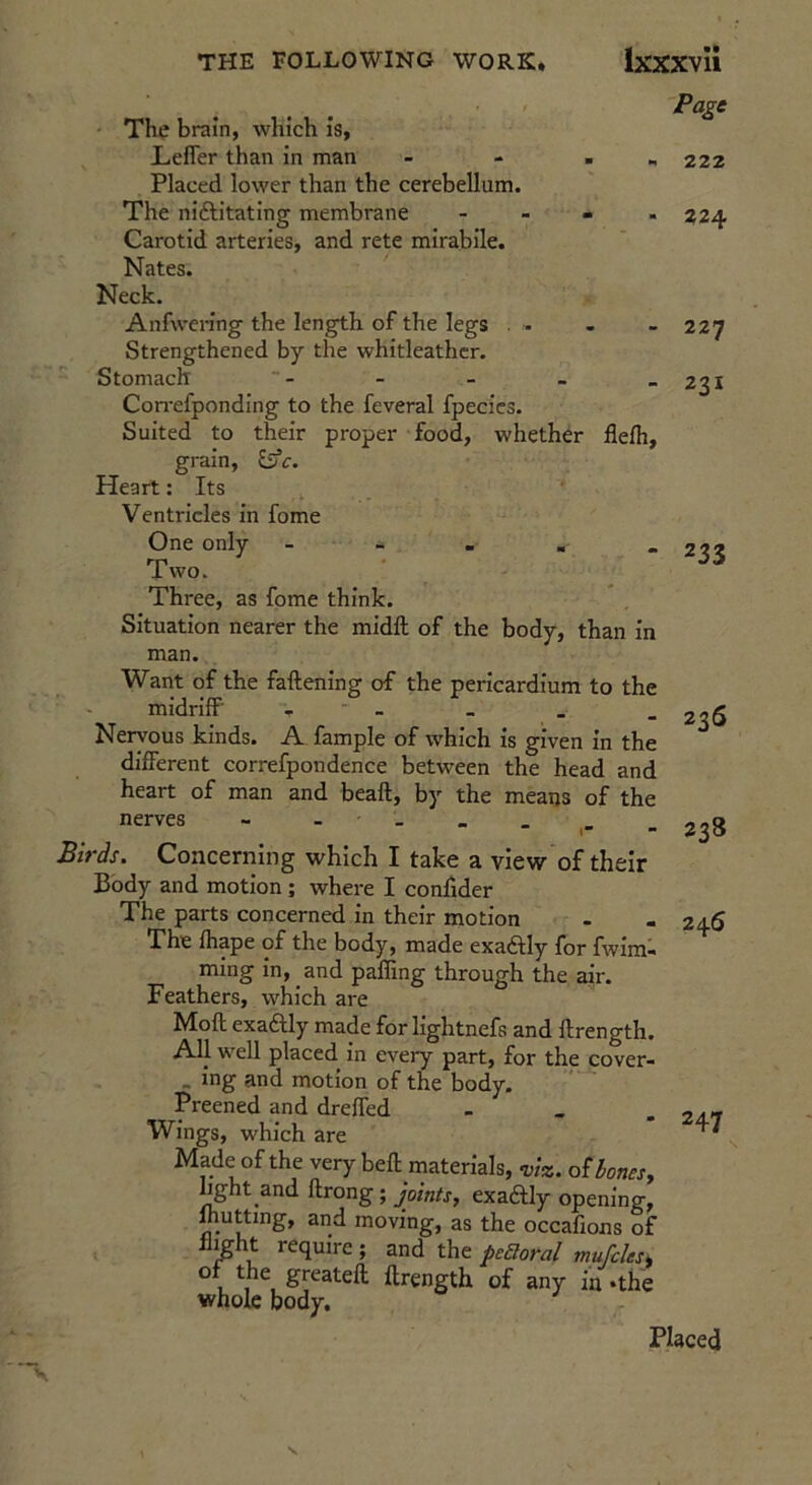The brain, which is, LefTer than in man - - . „ Placed lower than the cerebellum. The niftitating membrane - - » . Carotid arteries, and rete mirabile. Nates. Neck. Anfwen’ng the length of the legs . - Strengthened by the whitleathcr. Stomach Con-efponding to the feveral fpecics. Suited to their proper food, whether flefh, grain, Heart: Its ^ Ventricles in fome One only - - - ■ . Two. Three, as fome think. Situation nearer the midft of the body, than in man. Want of the faftening of the pericardium to the midriff' - - Nervous kinds. A fample of which is given in the different correfpondence between the head and heart of man and beaft, by the means of the nerves - - - _ . _ Birds. Concerriing which I take a view of their Body and motion ; where I conlider The parts concerned in their motion The fhape of the body, made exaftly for fwira- ming in, and paffing through the air. Feathers, which are Moft exaftly made for lightnefs and ftrength. An well placed in every part, for the cover- . ing and motion of the body. Preened and dreffed - , . Wings, which are Made of the very beft materials, viz. oUonesy hght and ftrong; joints, exadfly opening, mutting, and moving, as the occafions of limht require ; and the peBoral mufcles^ of the greateft ftrength of any in .the whole body. Page 222 224 227 231 233 236 238 246 247 Placed