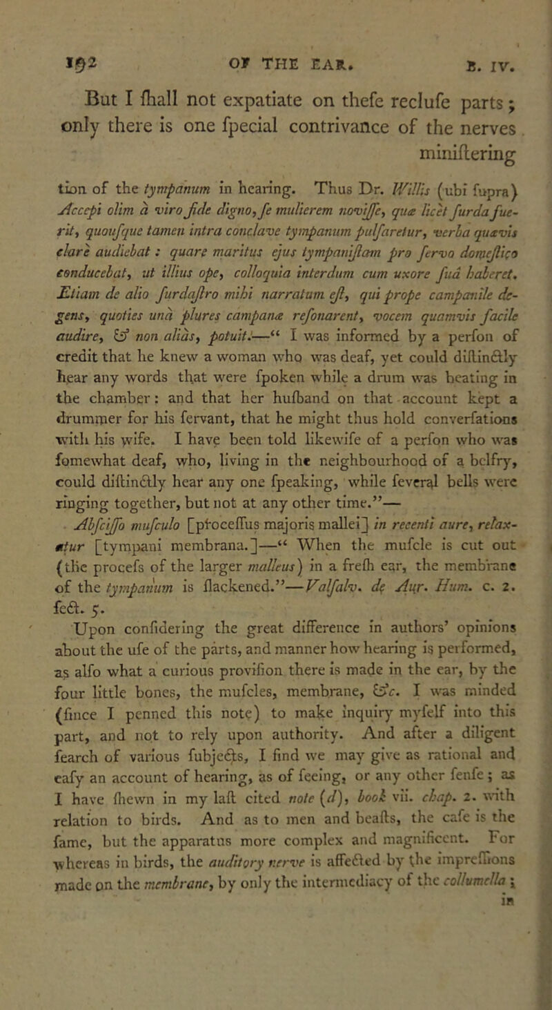 But I fhall not expatiate on thefe reclufe parts; only there is one fpecial contrivance of the nerves miniilering tion of the tympanum in hearing. Thus Dr. Willis (ubi fupra) Accepi olim a viro Jide digno,fe muUerem no’vijfe, qua licet furda fue- rit, quoufque tamen intra conclave tympanum pulfarelur, verha quavis dare audiebat: quare maritus ejus tympaniftam pro fervo domejlico tsnducebat, ut illius ope^ colloquia interdum cum uxore fud haheret. Uliam de alio furdajlro mihi narratum ejl, qui prope campanile de- gens, quoties una plures campana refonarent, vocem quamvis facile audire, itf non alias, potuitJ—“ I was informed by a perfon of credit that he knew a woman who was deaf, yet could dillinftly hear any words that w'ere fpoken while a drum was beating in the chamber: and that her hufband on that account kept a drumtner for his fervant, that he might thus hold converfations with Ins >vife. I have been told likewife of a perfon who was fomewhat deaf, who, living in the neighbourhood of a belfry, could diftinAly hear any one fpealcing, while feveral bells were ringing together, but not at any otlier time.”— Abjeffo mufculo [pfoceflus majorls malleij in reeenti aure, relax- miur [tymjiani membrana.]—“ When the mufcle is cut out (the procefs of the larger malleus) in a frefli ear, the membrane of the tympanum is flackened.”—Valfalv. d^ Ai{r. Hum. c. 2. fedl. 5. Upon confidering the great difference In authors’ opinions about the ufe of the parts, and manner how hearing Is performed, as alfo what a curious provifion there Is made in the ear, by the four little bones, the mufcles, membrane, idc. I was minded (fince I penned this note) to make inquiry myfelf into this part, and not to rely upon authority. And after a diligent fearch of various fubjc(^s, I find we may give as rational and eafy an account of hearing, as of feeing, or any other fenfe; as I have (hewn In my lafl cited note {d), booh vll. chap. 2. \rith relation to birds. And as to men and beafts, the cafe Is the fame, but the apparatus more complex and magnificent. For whereas in birds, the auditory nerve is affefted by the impreffions made on the membrane, by only the intermediacy of the collumclla \