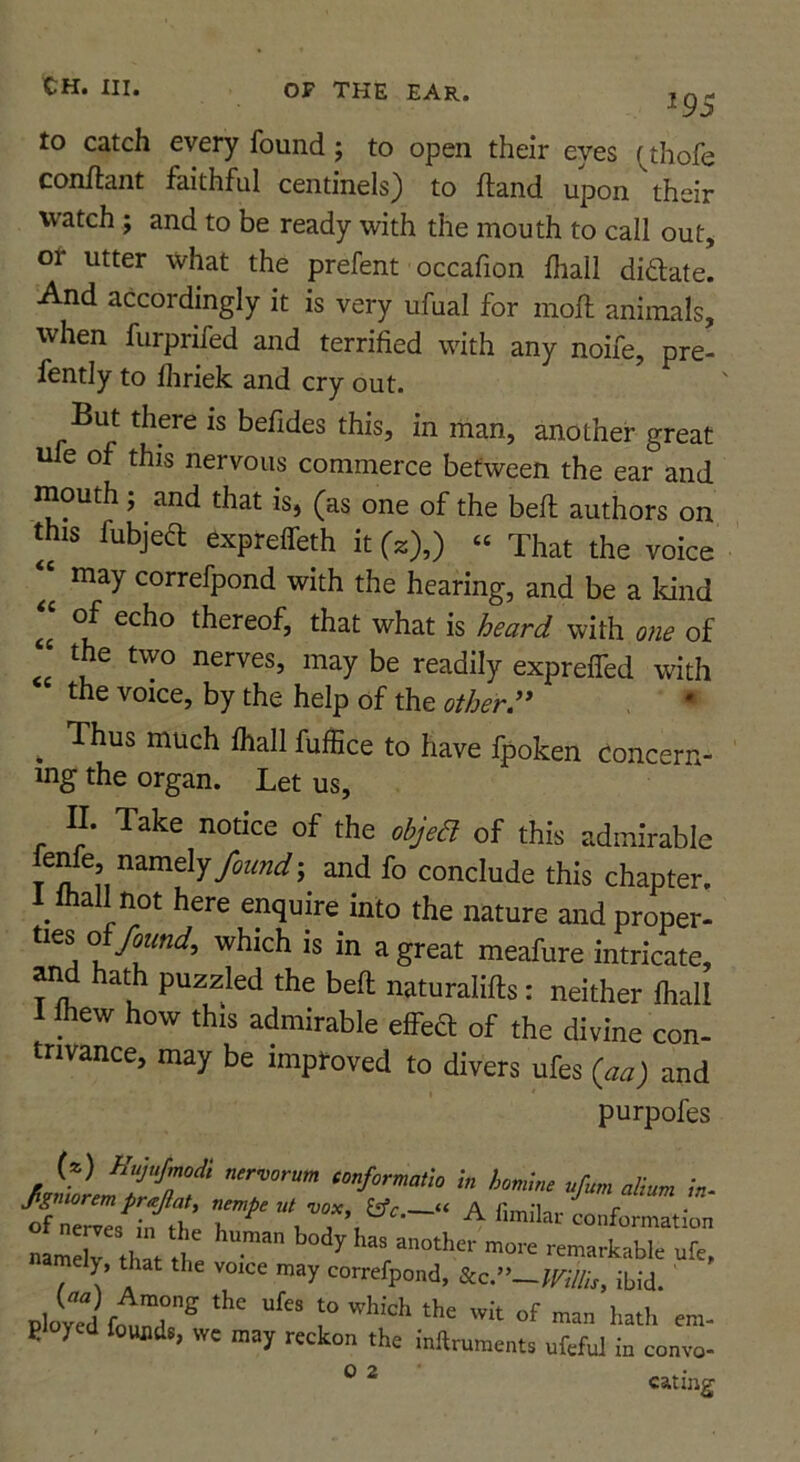 ^95 to catch every found; to open their eyes (^thofe conftant faithful centinels) to fland upon their watch ; and to be ready with the mouth to call out, or utter what the prefent occafion fhall diftate. And accordingly it is very ufual for mofh animals, when furprifed and terrified with any noife, pre- fently to lliriek and cry out. But there is befides this, in man, another great ufe of this nervous commerce between the ear and mouth; and that is, (as one of the bell authors on this fubjeft exprelfeth it (2),) « That the voice ‘‘ may correfpond with the hearing, and be a kind of echo thereof, that what is heard with one of ‘ the two nerves, may be readily exprefled with the voice, by the help of the other:* • ^ Thus much lhall fuffice to have Ipoken concern- ing the organ. Let us, II. Take notice of the objeB of this admirable found-, and fo conclude this chapter. 1 ihall not here enquire into the nature and proper, ties of/oKBif, which is in a great meafure intricate, and hath puzzled the bell naturalifts: neither Ihall 1 mew how this admirable effeS of the divine con- tnvance, may be improved to divers ufes {aa) and purpofes (*) Hujufmodi nervorum conformatlo In homine ufum alium in- name^ th f H remarkable ufe, amely, that the voice may correfpond, Scc,»~ims, ibid. ' ployed founds, wc may reckon the inftruments ufeful m convo- ® ^ eating