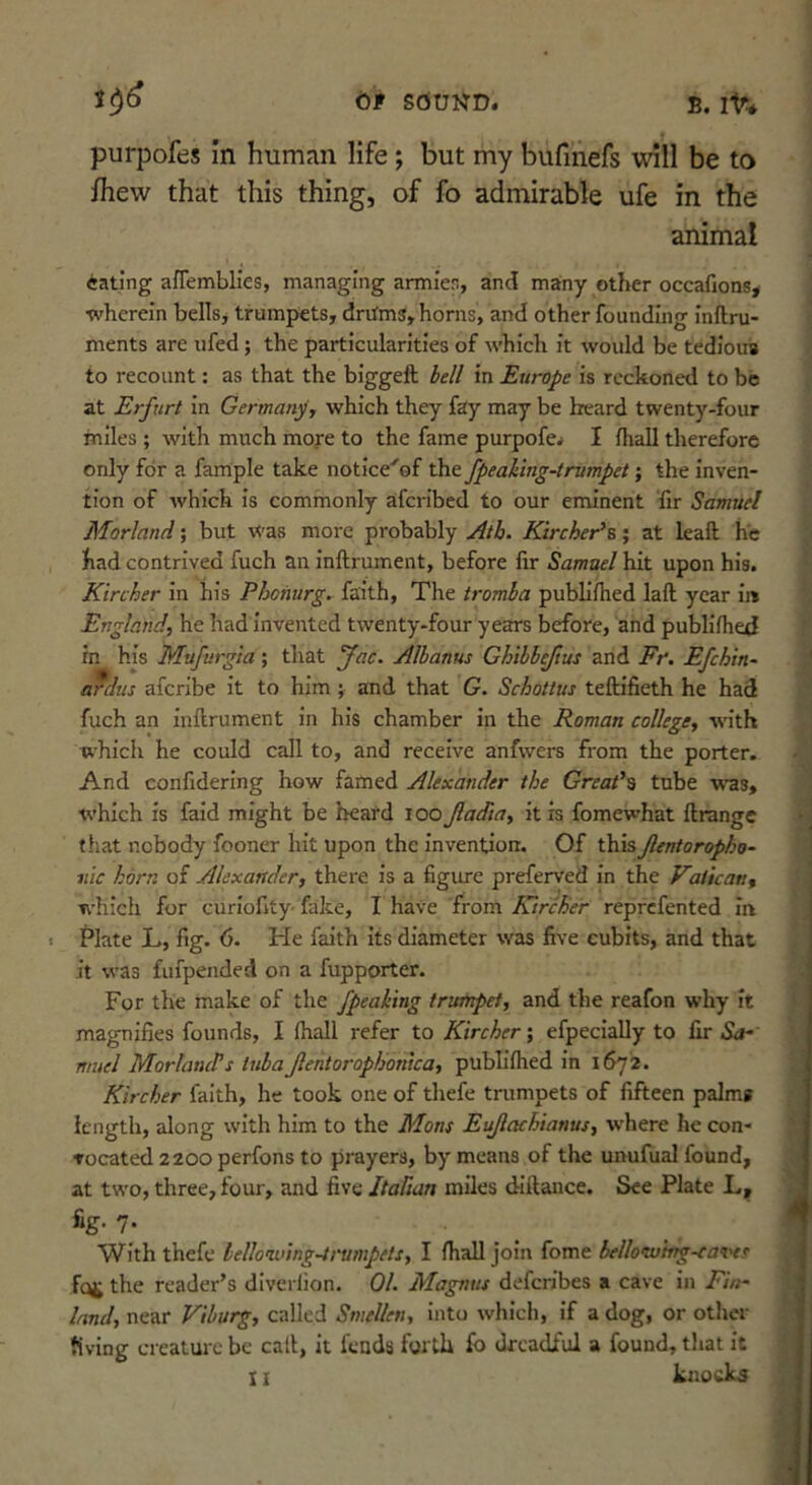 purpofes in human life; but my bufmefs will be to fhew that this thing, of fo admirable ufe in the animat eating afTemblies, managing armler, and many other occafions* | •wherein bells, trumpets, dnims, horns, and other founding inftru- « ments are ufed; the particularities of which it would be tedious f to recount: as that the biggeft bell in Europe is reckoned to be at Erfurt in Germanyy which they fay may be heard twenty-four miles ; with much moye to the fame purpofe. I fhall therefore only for a fample take notice'of the fpeaking-trumpet; the inven- tion of which is commonly aferibed to our eminent fir Samuel Morland; but was more probably Ath. Kirchet^B; at leaft he had contrived fuch an inftrument, before fir Samuel hit upon his. Kircher in his Phofiurg. faith. The tromba publiflied laft year ii» Englaiidy he had invented twenty-four years before, and publiflied his Mufurgia; that fac. Albanus Chibbejtus and Fr. Efchin- aTdus aferibe it to him; and that G. Schottus teftifieth he had fuch an inftrument in his chamber in the Roman college, with which he could call to, and receive anfwers from the porter. And confidering how famed Alexander the Great's tube was, which is faid might be heard loo Jladia, it is fomewhat ftrange that nobody fooner hit upon the invention. Of this Jlentoropho- mc horn of Alexander, there is a figure preferved in the Vatican, ■fvhich for curiofity fake, I have from KircBer reprefented in < Plate L, fig. 6. He faith its diameter was five cubits, and that it was fufpended on a fupporter. For the make of the /peaking trumpet, and the reafon why it magnifies founds, I (hall refer to Kircher; efpecially to fir Sa- muel MorlancVs tubaJlentoropBonica, pubh'flied in 1672. Kircher faith, he took one of thefe trumpets of fifteen palms length, along with him to the Mans Eujlachianus, -w’here he con- Tocated 2200 perfons to prayers, by means of the unufual found, at two, three, four, and five ItaTian miles diftancc. See Plate L, fig. 7. With thefe lelloniung-ti'umpets, I fliall join fome bellomjtng-ea’i'et the reader’s diverlion. 01. Magnus deferibes a cave in Fin- land, near Viburg, called Smellen, into which, if a dog, or otlier fiving creature be call, it feuds forth fo dreadful a found, that it