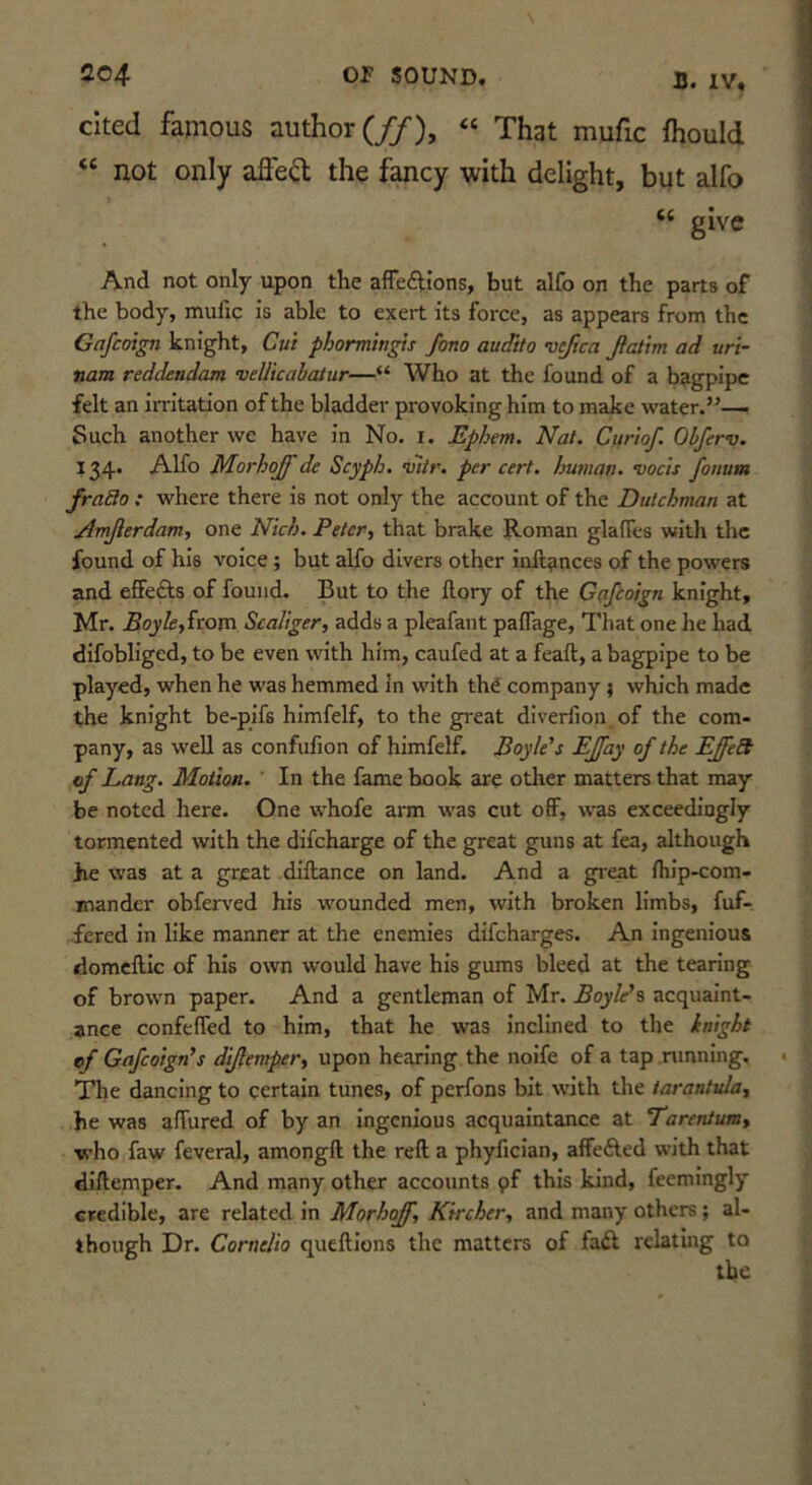 B. IV, cited famous author (//’), « That mufic fhould “ not only afle^ the fancy with delight, but alfo “ give And not only upon the affections, but alfo on the parts of the body, mufie is able to exert its force, as appears from the Gafeoign knight. Cut phormingis fono audito 'ucfica Jlattm ad vri- nam reddeadam •DeUkabatur—“ Who at the found of a bagpipe felt an irritation of the bladder provoking him to make water.”— Such another we have in No. i. Ephem. Nat. Curiof. Obferv. 134. Alfo Morhoff de Scyph. v7tr. per cert, human. Dock fonum frado : where there is not only the account of the Dutchman at Amjlerdam, one Nich. Peter., that brake Roman glaffes with the found of his voice ; but alfo divers other inftances of the powers and effects of found. But to the ilory of the Gafeoign knight, Mr. Boyle,icoxa Scaliger, adds a pleafant paffage. That one he had difobliged, to be even with him, caufed at a feaft, a bagpipe to be played, when he was hemmed In with th^ company 1 which made the knight be-pifs himfelf, to the great diverfion, of the com- pany, as well as confufion of himfelf. Boyle's EJfay of the EJfeSt of Lang. Motion. ' In the fame book are other matters that may be noted here. One whofe arm was cut off, was exceedingly tormented with the difeharge of the great guns at fea, although Jie was at a great dlftance on land. And a gi'eat flilp-com- mander obferved his wounded men, with broken limbs, fuf- fered in like manner at the enemies difeharges. An Ingenious domcftic of his own would have his gums bleed at the tearing of brown paper. And a gentleman of Mr. Boyle’s acquaint- ance confeffed to him, that he was inclined to the inight of Gafeoign's dijlemper, upon hearing the noife of a tap running. The dancing to certain tunes, of perfons bit w'ith the tarantula, he was affured of by an Ingenious acquaintance at Tarentum, w'ho faw feveral, amongft the reft a phyfidan, affeCled with that diftemper. And many other accounts pf this kind, feemingly credible, are related in Morhoff, Kircher, and many others ; al- though Dr. Cornelia queftions the matters of faCI relating to