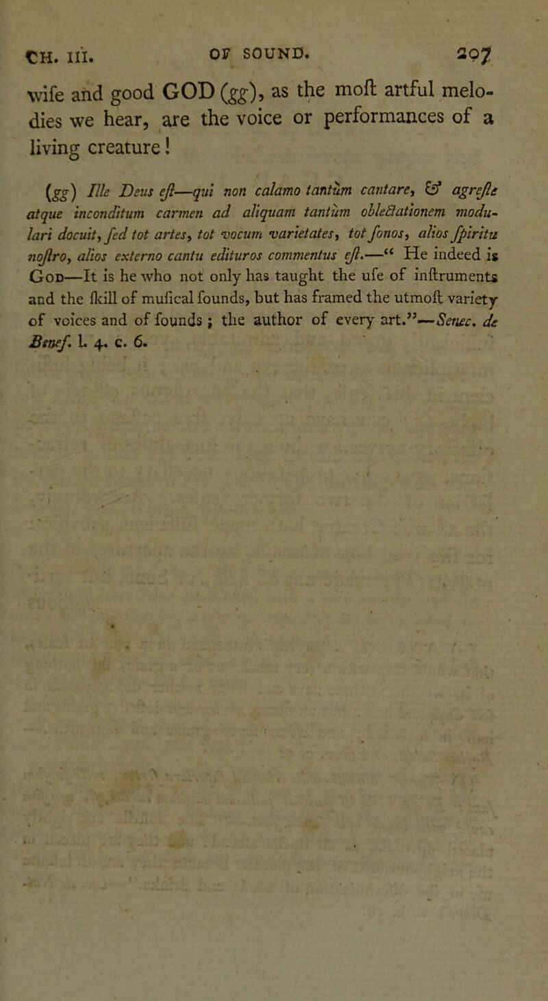 wife and good GOD (gg), as the moft artful melo- dies we hear, are the voice or performances of a living creature! te) calamo tantwn cantare, ^ agrejle atque inconditum carmen ad aliquam tantum obleSationem modu- lari docuit, fed tot artesy tot vocum varietates, tot fonos, alios fpiritu nojlro, alios externo cantu edituros commentus —“ He indeed is God—It is he Avho not only has taught the ufe of inftruments and the fkill of mufical founds, but has framed the utmoll variety of voices and of founds ; the author of every art.”—Senec. de Btnef. L 4. c. 6.