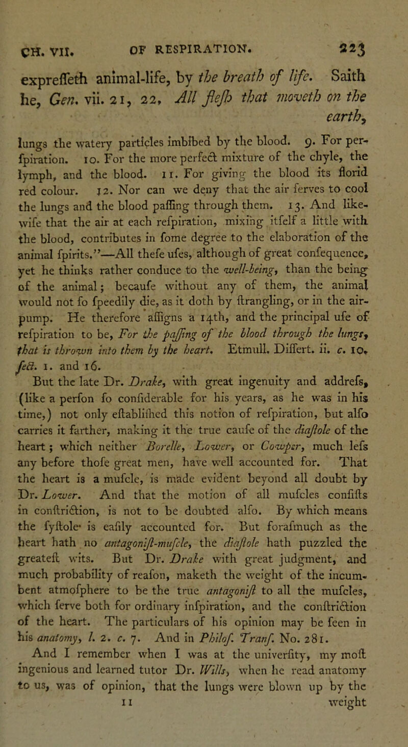 exprefleth animal-life, by the breath of life. Saith he, Gen. y}\i. 21, 22. All flejl:> that moveth on the earthy lungs the watery particles imbibed by the blood. 9* per- fpiration. 10. For the more perfed mixture of the chyle, the lymph, and the blood- n- For giving the blood its florid red colour. J2. Nor can we deny that the air ferves to cool the lungs and the blood palling through them. 13. And like- wife that the air at each refpiration, mixing itfelf a little with the blood, contributes in fome degree to the elaboration of the animal fpirits.”—All thefe ufes, although of great confequence, yet he thinks rather conduce to the well-beingf than the being^ of the animal; becaufe without any of them, the animal would not fo fpeedlly die, as it doth by ftrangling, or in the air- pump. He therefore afligns a 14th, and the principal ufe of refpiration to be, For tJ^e pajftng of the blood through the lungty that is thrown into them by the heart. Etmull. Diflert. ii. c. lO. feR. I. and 16. But the late Dr. Drake, with great Ingenuity and addrefs, (like a perfon fo confiderable for his years, as he was in his time,) not only eftabllilred this notion of refpiration, but alfo carries it farther, making it the true caufe of the diajlole of the heart; which neither Borelle, Lower, or Cowpsr, much lefs any before thofe great men, have well accounted for. That the heart is a mufcle, is made evident beyond all doubt by Dr. Lower. And that the motion of all mufcles confifts in conftriftion, is not to be doubted alfo. By which means the fyftole’ is eafily accounted for. But forafmuch as the heart hath no antagonijl-mujcle, the diajlole hath puzzled the greatefi; wits. But Dr. Drake with great judgment, and much probability of reafon, maketh the weight of the incum- bent atmofphere to be the true antagonijl to all the mufcles, which ferve both for ordinary infpiration, and the conftrlftiou of the heart. The particulars of his opinion may be feen in his anatomy, /. 2. c. 7. And in Philof. Lratf No. 281. And I remember when I was at the univerfity, my mod ingenious and learned tutor Dr. Wills, when he read anatomy to us, was of opinion, that the lungs were blown up by the 11 weight