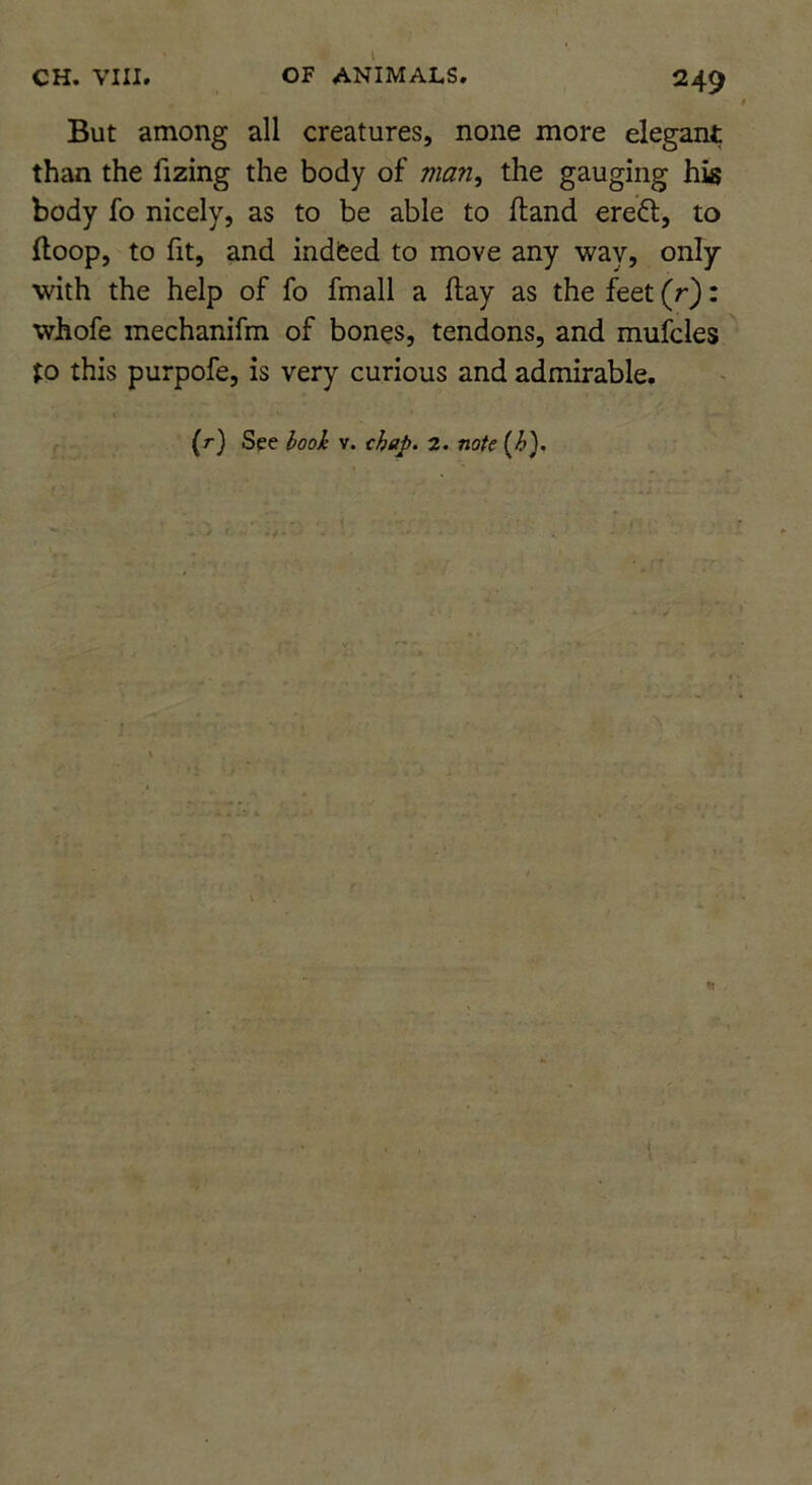 But among all creatures, none more elegant than the fizing the body of man^ the gauging his body fo nicely, as to be able to Hand ereft, to (loop, to fit, and indfeed to move any way, only with the help of fo fmall a flay as the feet (r): whofe mechanifm of bones, tendons, and mufcles to this purpofe, is very curious and admirable. (r) See v. 2. no/e i