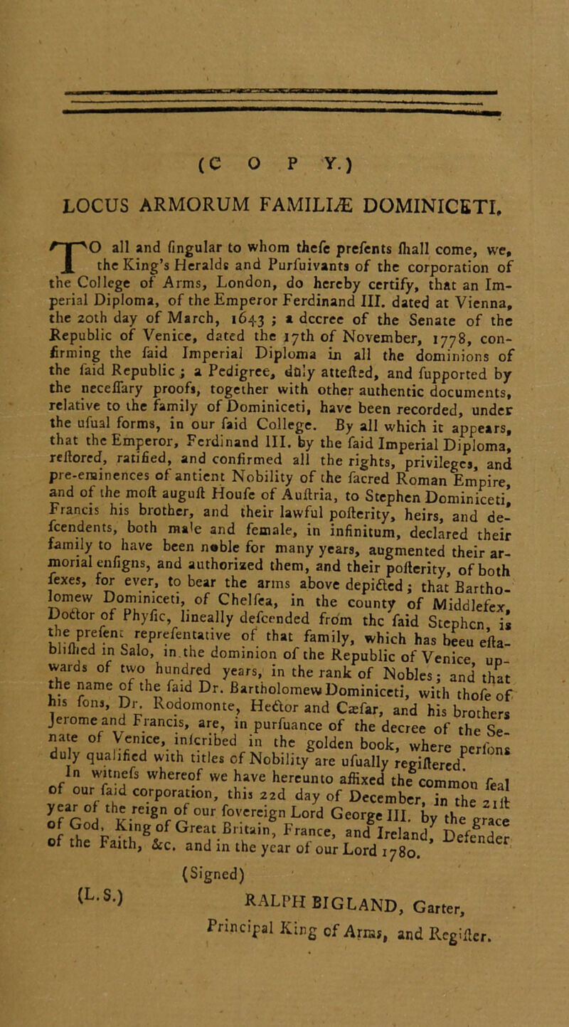 (c o p y.) LOCUS ARMORUM FAMILLE DOMINICETI, TO all and fingular to whom thefe prefents fhall come, we, the King’s Heralds and Purfuivants of the corporation of the College of Arms, London, do hereby certify, that an Im- perial Diploma, of the Emperor Ferdinand III. dated at Vienna, the zoth day of March, 1643 ; a decree of the Senate of the Republic of Venice, dated the 17th of November, 1778, con- firming the faid Imperial Diploma in all the dominions of the faid Republic ; a Pedigree, doiy attefted, and fupported by the neceflary proofs, together with other authentic documents, relative to the family of Dominiceti, have been recorded, under the ufual forms, in our faid College. By all which it appears, that the Emperor, Ferdinand III. by the faid Imperial Diploma, reltored, ratified, and confirmed all the rights, privileges, and pre-eminences of antient Nobility of the facred Roman Empire and of the moft auguft Houfe of Auftria, to Stephen Dominiceti’ Francis his brother, and their lawful pofterity, heirs, and de- pendents, both male and female, in infinitum, declared their family to have been noble for many years, augmented their ar- morial enfigns, and authorized them, and their pollerity, of both fexes, for ever, to bear the arms above depifted; that Bartho- lomew Dominiceti, of Chelfea, in the county of Middlefi-y Doftor of Phyfic, lineally defeended from thc^aid sTephcn ii !,enprrenc ,;ePrefen1ti‘nve °r that family, which has beeu efta- bilined in Salo, in. the dominion of the Republic of Venice uo wards of two hundred years, in the rank of Nobles; and that the name of the faid Dr. Bartholomew Dominiceti, with thofe of his Tons, Dr. Rodomonte, Hettor and Casfar, and his brothers Jerome and Fiancis, are, in purfuance of the decree of the Se nate of Venice, inferibed in the golden book, where perf'ons dul) qualified wich titles of Nobility are ufually regiflered^ In witnefs whereof we have hereunto affixed the common feal of our faid corporation, this 22d day of December, in the 2 lit of r°H thk”reignf ^ °Ur f°vcrc5gn Lord George III. by the gr~ace of God. King of Great Britain, France, and Ireland7 Defender of the Faith, &c. and in the year of our Lord 1780. (L.S.) (Signed) RALPH BIG LAND, Garter, Principal King of Arras, and Rcgifier.