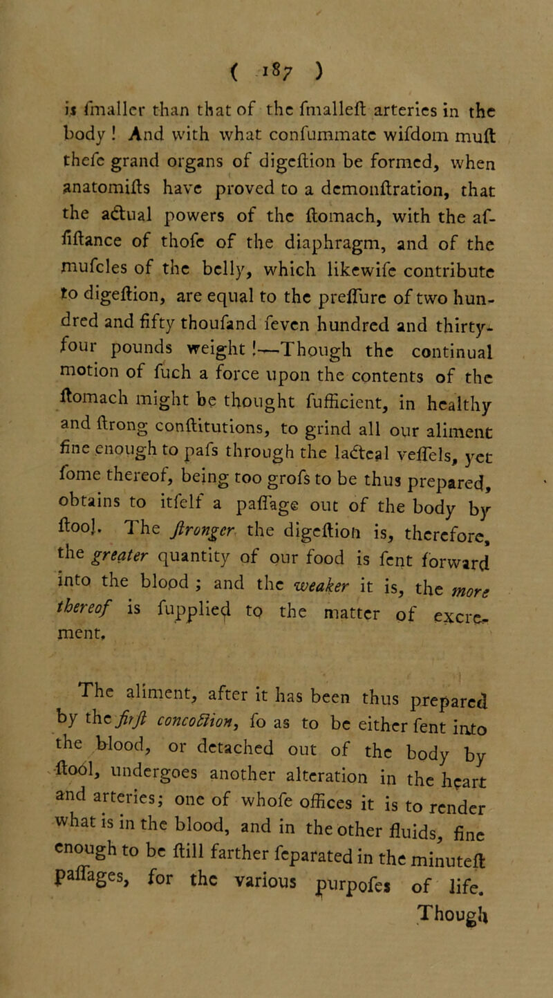 ( >87 ) is fmaller than that of the fmallefh arteries in the body ! And with what confummatc wifdom muft thefe grand organs of digeftion be formed, when anatomifts have proved to a demonftration, that the a&ual powers of the flomach, with the af- fiftance of thofe of the diaphragm, and of the mufcles of the belly, which likewife contribute to digeftion, are equal to the p refill re of two hun- dred and fifty thoufand feven hundred and thirty- four pounds weight !—Though the continual motion of fuch a force upon the contents of the ftomach might be thought fufficient, in healthy and ftrong conftitutions, to grind all our aliment fine enough to pafs through the ladteal veffels, yet fome theieof, being too grofs to be thus prepared, obtains to itfelf a paffage out of the body by ftooj. The jirongcr the digeftion is, therefore, the greater quantity of our food is fent forward into the blopd ; and the weaker it is, the more thereof is fupplie<jl to the matter of excre- ment. The aliment, after it has been thus prepared by th z fir ft concofiion, fo as to be either fent into the blood, or detached out of the body by fiool, undergoes another alteration in the heart and arteries; one of whofe offices it is to render what is in the blood, and in the other fluids, fine enough to be ftill farther feparated in the minuted: paffages, for the various purpofe, of life. Though