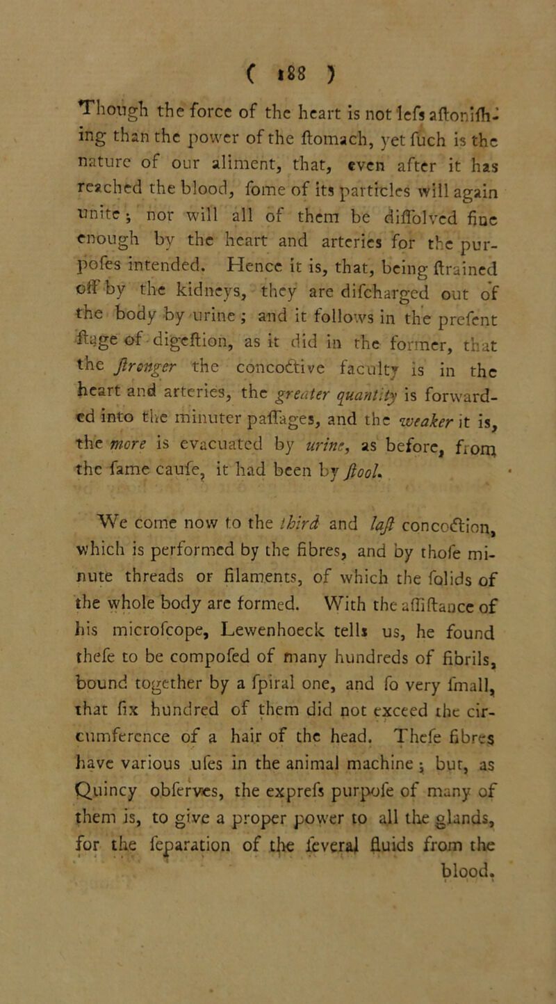 Though the force of the heart is not left aftonifh- ing than the power of the ftomach, yet fuch is the nature of our aliment, that, even after it has reached the blood, fome of its particles will again unite • nor will all of them be diffolvcd fine enough by the heart and arteries for the pur- pofes intended. Hence it is, that, being {trained cd by the kidneys, they are difeharged out of the body by urine ; and it follows in the prefent itage of digeftion, as it did in the former, that the ftrsnger the concodtive faculty is in the heart and arteries, the greater quantity is forward- ed into the minuter paffages, and the weaker it is, the mere is evacuated by urine, as before, from the fame caufe, it had been by JiooU We come now to the third and lajt concodfion, which is performed by the fibres, and by thofe mi- nute threads or filaments, of which the folids of the whole body are formed. With the afliftance of his microfcope, Lewenhoeck tells us, he found thefe to be compofed of many hundreds of fibrils, bound together by a fpiral one, and fo very final], that fix hundred of them did not exceed the cir- • * . .* cumference of a hair of the head. Thefe fibres have various ufes in the animal machine j but, as Quincy obferves, the exprefs purpofe of many of them is, to give a proper power to all the glands, for the feparation of the ieveral fluids from the blood.