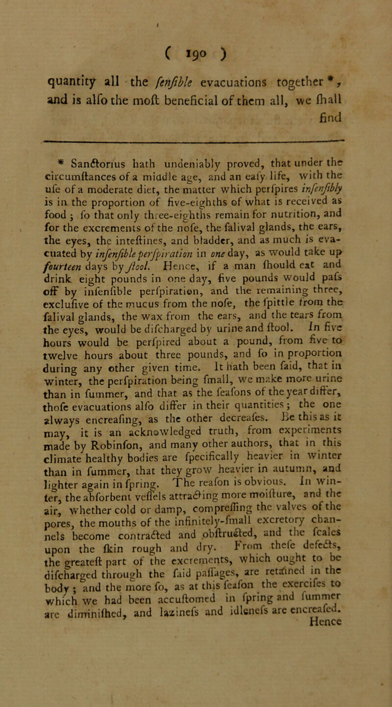 quantity all the fenfible evacuations together*, and is alfothe moil beneficial of them all, we fhall find * Sanftorius hath undeniably proved, that under the circumftances of a middle age, and an eafy life, with the ufe of a moderate diet, the matter which perfpires infenftbly is in the proportion of five-eighths of what is received as food ; fo that only three-eighths remain for nutrition, and for the excrements of the nofe, the falival glands, the ears, the eyes, the inteftines, and bladder, and as much is eva- cuated by infenfible perfpiration in one day, as would take up fourteen days by Jiool. Hence, if a man fhould eat and drink eight pounds in one day, five pounds would pafs off by infenfible perfpiration, and the remaining three, exclufive of the mucus from the nofe, the Ipittle from the falival glands, the wax from the ears, and the tears from the eyes, would be difcbarged by urine and flool. in five hours would be peripired about a pound, from five to twelve hours about three pounds, and fo in proportion during any other given time. It hath been faid, that in winter, the perfpiration being fmall, we make more urine than in fummer, and that as the ieafons of the year differ, thofe evacuations alfo differ in their quantities ; the one always encreafing, as the other decreafes. be this as it may, it is an acknowledged truth, from experiments made by Robinfon, and many other authors, that in this climate healthy bodies are fpecifically heavier in winter than in fummer, that they grow heavier in autumn, and lighter again in fpring. The reafon is obvious. In win- ter, the abforbent veflels attraaing more moiiture, and the air, whether cold or damp, comprefling the valves of the pores, the mouths of the infinitely-fmall excretory chan- nels become contraaed and .obftrusfed, and the fcaies upon the fkin rough and dry. From thefe defeas, the greateft part of the excrements, which ought to be difcharged through the faid palfages, are retained in the body ; and the more fo, as at this feafon the exercifes to which we had been accuftomcd in fpring and fummer are dirrrinifhed, and lazinefs and idlenefs are encreafec. Hence