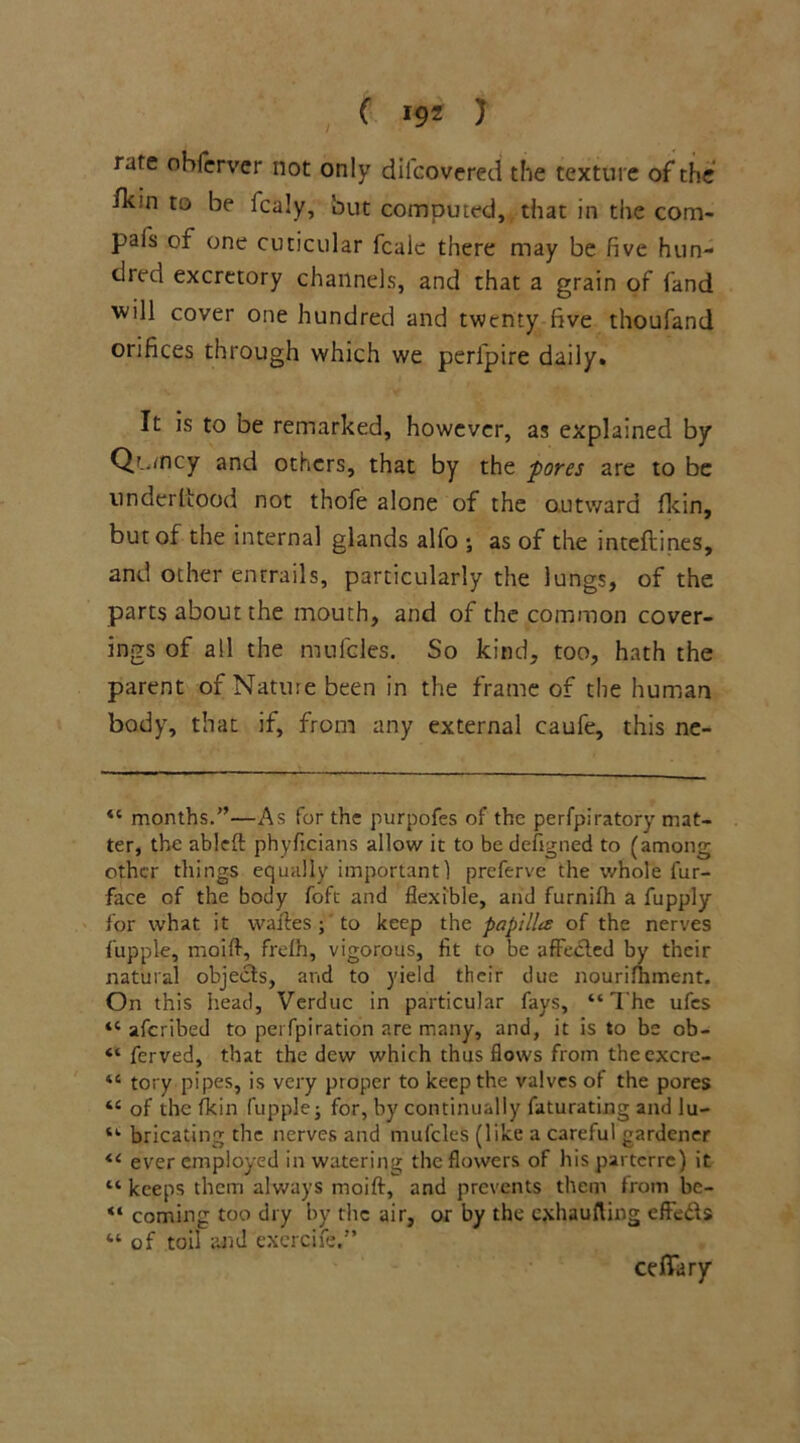 rare ohferver not only diicovered the texture of the fk;n to be fcaly, but computed, that in the com* pafs of one cuticular fcale there may be five hun- dred excretory channels, and that a grain of fand will cover one hundred and twenty five thoufand orifices through which we perfpire daily. It is to be remarked, however, as explained by Qtancy and others, that by the pores are to be underltood not thofe alone of the outward fkin, but of the internal glands alfo *, as of the inteflines, and other entrails, particularly the lungs, of the parts about the mouth, and of the common cover- ings of all the mufcles. So kind, too, hath the parent of Nature been in the frame of the human body, that if, from any external caufe, this ne- “ months.”—As for the purpofes of the perfpiratory mat- ter, the ableft phyficians allow it to be defigned to (among other things equally important 1 preferve the whole fur- face of the body foft and flexible, and furniih a fupply for what it waftes ;' to keep the papilla of the nerves fupple, moift, frelh, vigorous, fit to be affected by their natural objects, and to yield their due nourifhment. On this head, Verduc in particular fays, “The ufes “ aferibed to pei fpiration are many, and, it is to be ob- “ ferved, that the dew which thus flows from thccxcrc- “ tory pipes, is very proper to keep the valves of the pores “ of the fkin fupplej for, by continually faturating and lu- “ bricating the nerves and mufcles (like a careful gardener “ ever employed in watering the flowers of his parterre) it “ keeps them always moift, and prevents them from be- “ coming too dry by the air, or by the exhaufting efte&s “of toil and exercife.” cefTary