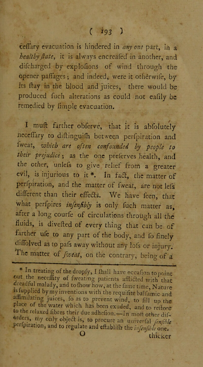 CefTary evacuation is hindered in any one part, in a healthy fate, it is always encreafed in another, and difcharged by explofions of wind through the opener paffages; and indeed, were it otherwife, by its ftay in the blood and juices, there would be produced fuch alterations as could not eafily be remedied by limple evacuation. I niuft farther obferve, that it is abfolutely necefiary to diftinguifh between perfpiration and iweat, which are often confounded by people to their prejudice 5 as the one preserves health, and the other, unlefs to give relief from a greater evil, is injurious to it *. In fairt, the matter of perfpiration, and the matter of fweat, are not lefs different than their effects. We have feen, that what perfpires infenfibly is only fuch matter as, after a long courfe of circulations through all the fluids, is diverted of every thing that can be of farther ufe to any part of the body, and fo finely diffolved as to pafs away without any lofs or injury. The matter of fweat, on the contrary, being of a • In treating of thedropfy, I fhall have ©ccafipn to point out the neceffity of fweating patients afflidfed with that dreadful malady, and tolhow how,-at the fame time, Nature Jsiupphed by my inventions with the rcquifite balfamic and amm dating juices, fo as to prevent wind, to fill up the place of the water which has been exuded, and to reitore to the relaxed fibres their dueadhefion.—In molf other dif- ®r rrs’ my only objea is, to procure an univerfal fenfthle perfpiration, and to regulate and eftablifh the infenfibU one.