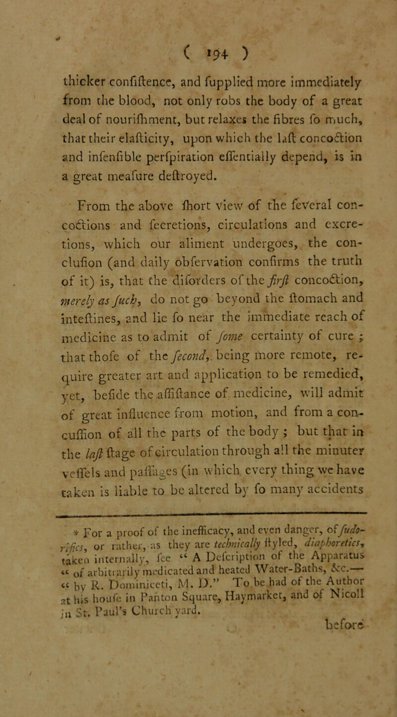 ( *94 ) thicker confiftence, and fupplied more immediately from the blood, not only robs the body of a great deal of nourifhment, but relaxes the fibres lb much, that their elafiicity, upon which the laft concoftion and infenfible perfpiration efifentially depend, is in a great meafure deftroyed. From the above fhort view of the fcVeral con- codtions and fecretions, circulations and excre- tions, which our aliment undergoes, the con- clufion (and daily obfervation confirms the truth of it) is, that the diforders of the firjl concodtion, merely as Juch, do not go beyond the ftomach and inteftines, and lie fo near the immediate reach of medicine as to admit of fome certainty of cure ; that thofe of the fecond, being more remote, re- quire greater art and application to be remedied, yet, befide the affiftance of medicine, will admit of great influence from motion, and from a con- cuffion of all the parts of the body ; but that in the lafift. age of circulation through all the minuter vefifels and paffages (in which every thing we have taken is liable to be altered by fo many accidents * Por a proof of the inefficacy, and even danger, offudo- rlfjcs, or rather, as they are technically ttyled, diaphoretics, tiicen internally, fee “ A Defcription of the Apparatus tC of arbitrarily medicated and heated Water-Baths, 5cc. « by R. Dominiceti, M. D.” To be had ol the Author at his houfe in Panton Square, Haymarket, and of Nicoll in St. Paul’s Church yard. before