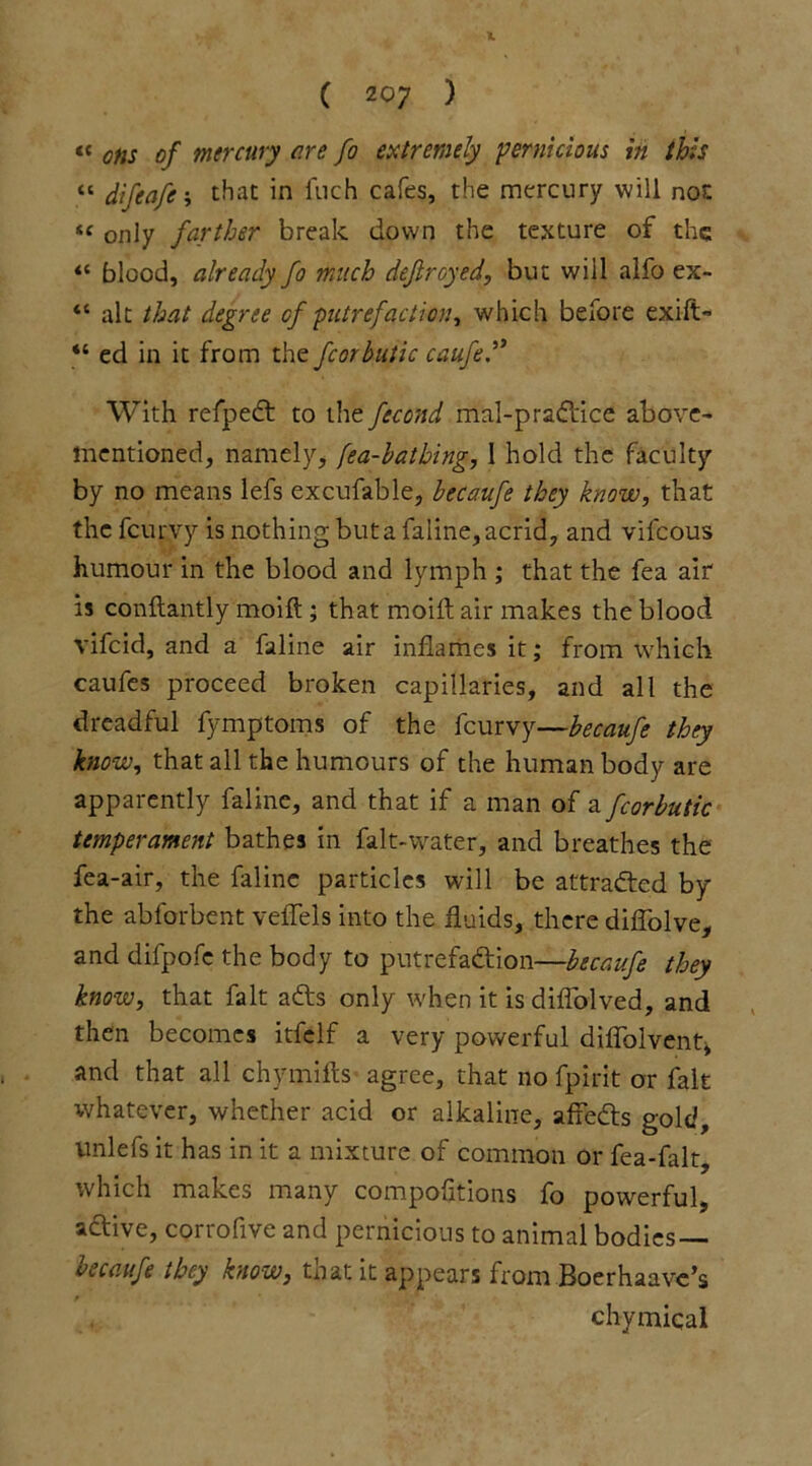 X ( 207 ) “ ons of mercury are fo extremely pernicious in this “ difeafe; that in inch cafes, the mercury will nor. « only farther break down the texture of the <{ blood, already fo much dejlroyed, but will alfo ex- “ alt that degree of putrefaction, which before exift- “ ed in it from the fcorbulic caufe With refpedt to the fecond mal-pradtice above- mentioned, namely, [ea-batbing, 1 hold the faculty by no means lefs excufable, becaufe they know, that the fcurvy is nothing buta faline, acrid, and vifcous humour in the blood and lymph ; that the fea air is conftantly moift ; that moift air makes the blood vifcid, and a faline air inflames it; from which caufes proceed broken capillaries, and all the dreadful fymptoms of the fcurvy—becaufe they know, that all the humours of the human body are apparently faline, and that if a man of a fcorbutic temperament bathes in falt-water, and breathes the fea-air, the faline particles will be attracted by the abforbent veffels into the fluids, there diffolve, and difpofe the body to putrefa&ion—becaufe they know, that fait a£ts only when it is diffolved, and then becomes itfelf a very powerful diffolvent* and that all chymifts agree, that no fpirit or fait whatever, whether acid or alkaline, affedls gold, unlefs it has in it a mixture of common or fea-falt, which makes many compofitions fo powerful, active, corrofive and pernicious to animal bodies — becaufe they know, that it appears from Boerhaavc’s f * 7 .£** • chymiqal