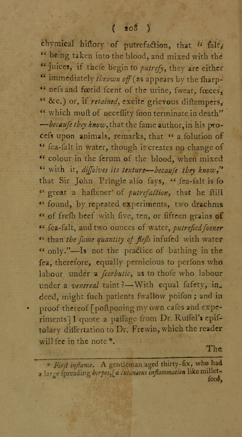 ( *o3 ) ehymical hidory of putrefa&ion, that ic falfy “ being taken into the blood, and mixed with the <c juices, if thefe begin to putrefy, they arc either “ immediately thrown off(as appears by the fharp- “ nefs and foetid fcent of the urine, fweat, fceces, <c &c.) or, if retained, excite grievous diftempers, “ which mud of neceffity foon terminate in death” —becaufe they know, that the fame author, in his pro- cess upon animals, remarks, that “ a folution of fea-falt in water, though it creates no change of “ colour in the ferum of the blood, when mixed “ w ith it, dijfolves its texture—becaufe they know,” that Sir John Pringle alfo fays, “ fea-falt is fo “ great a haftener of putrefaction, that he ftill “ found, by repeated experiments, two drachms te of frefh beef with five, ten, or fifteen grains of fea-falt, and two ounces of water, putrefiedfooner “ than the fame quantity of fiefs infufed with water “ only.”—Is not the practice of bathing in the fea, therefore, equally pernicious to perfons who labour under a fccrbutic, as to thofe who labour under a venereal taint ?—With equal fafety, in. deed, might fuch patients fwallow poifon ; and in proof thereof [poflponing my own cafes and expe- riments] 1 quote a pafl'age from Dr. RufTel’s epif- tolary differtation to Dr. Frevvin, which the reader will fee in the note *. The * Firfi infiance. A gentleman aged thirty-fix, who had a large fpreading herpes,[a cutaneous inflammation like millet-