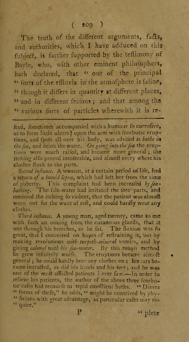 ( *°9 1 The truth of the different arguments, fafls, and authorities, which I have adduced on this fubjedt, is farther fupported by the teftimony of Boyle, who, with other eminent philofophers, hath declared, that “ one of the principal “ forts of the effluvia in the atmofphere is faline, {i though it differs in quantity at different places, t( and in different fcafons; and that among the fC various forts of particles wherewith it is re- feed, fometimes accompanied with a humour fo corrofive, as to form little ulcers] upon the arm with fcorbutic erup- tions, and fpots all over his body, was advifed to bathe in the lea, and drink the water. Ongoing into the fea the erup- tions trere much raifed, and became more gener.il ; the itching alfo proved intolerable, and ahnoft every where his dothes (luck to the parts. Second injlance. A woman, at a certain period of life, had a return of a humid lepra, which had left her from the time of puberty. This complaint had been increafed by fea- bathing. The falt-water had irritated the fore parts, and rendered the itching fo violent, that the patient wasalmoft worn out for the want of reft, and could hardly wear any clothes. Third inftance. A young man, aged twenty, came to me with fuch an oozing front the cutaneous glands, that it wet through his breeches, as he fat. The fluxion was fo great, that I conceived no hopes of reftraining it, but by making revolutions with turpeth-mineral vomits, and by giving calomel with his J'ca-watcr. By this rough method he grew infinitely worfe. The eruptions became almoft general; he could hardly bear any clothes on ; his ears be- came incrufted, as did his hands and his feet; and he was one of the moft afflidled patients T ever faw.—In order to relieve his patients, the author of the above three fcorbu- tic cafes had recourfe to tepid emollient baths. “ Divers “ forms of thefe,” he adds, “ might be contrived by phy- “ ficians with great advantage, as particular cafes may re- “ quire.” P £f pletc