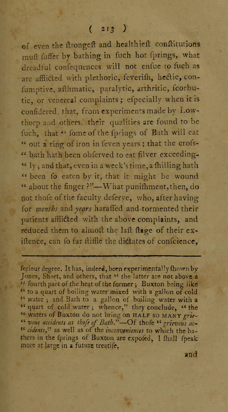 of even the ftrongeft and healthieft conftitutions mull fuffer by bathing in fuch hot fprings, what dreadful confequences will not enfue to fitch as are affii&ed with plethoric, feverifh, hedic, con- fumptive, afthmatic, paralytic, arthritic, fcorbu- tic, or venereal complaints; el'pecially when it is confidered, that, from experiments made by Low- thorp and others their qualities are found to be fuch, that *’• fomeof the fprings of Bath will eat te out a ring of iron in feven years; that the crofs- (( bath hath been obferved to eat filver cxceeding- “ ly ; and that, even in a week’s time, a fhilling hath “ been fo eaten by it, that it might be wound “ about the finger ?”■—What punifhment,then, do not thofe of the faculty deferve, who, after having for months and years haraffed and tormented their patients afflifted with the above complaints, and reduced them to almoft the laft ftage of their ex- iftence, can fo far ftiffle the dictates of confcience. feriour degree. It has, indeed, been experimentally fhown by Jones, Short, and others, that tc the latter are not above a fourth part of the heat of the former ; Buxton being like “ to a quart of boiling water'mixed with a gallon of cold “ water ; and Bath to a gallon of boiling water with a “ quart of cold water ; whence,’' they conclude, “ the M waters of Buxton do not bring on half so many grie- “ vous accidents as thofe of Bath”—-Of thofe “grievous ac- “ cidents,” as well as of the inconveniences to which the ba- thers in the fprings of Buxton are expofed, 1 (hall fpeak more at large in a future treatife.