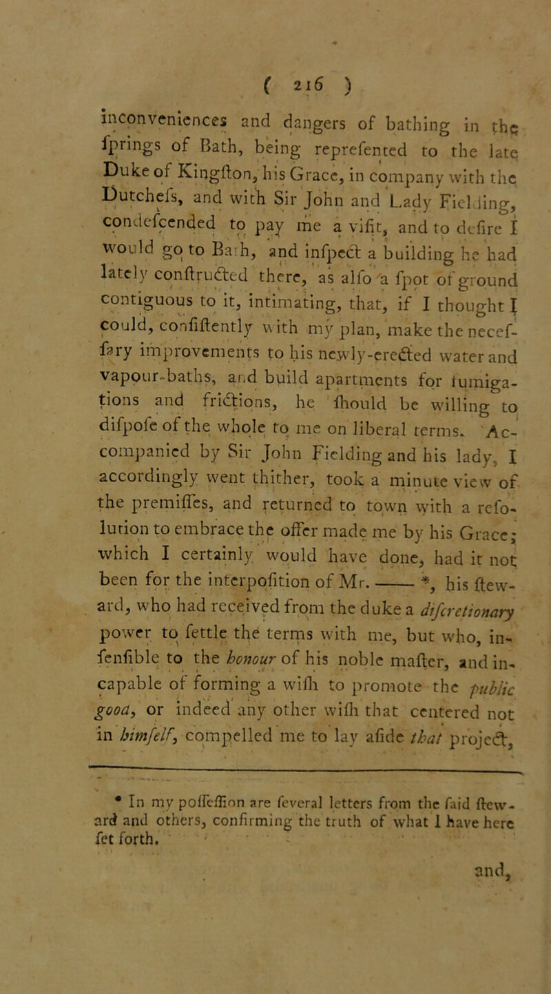 inconveniences and dangers of bathing in the; ip rings of Bath, being reprefented to the late Duke of Kingfton, his Grace, in company with the Dutch els, and with Sir John and Lady Fielding, condescended to pay me a yifit, and to defire I would go to Ba;h, and infpecl a building he had lately conltrudted there, as alfo a fpot of ground contiguous to it, intimating, that, if I thought I could, confidently with my plan, make the necef- fary improvements to his nejvly-credted water and vapour-baths, and build apartments for fumiga- tions and fridtions, he ihould be willing to difpole of the whole to me on liberal terms. Ac- companied by Sir John Fielding and his lady, I accordingly went thither, took a minute view of the premifTes, and returned to town with a refo- lution to embrace the offer made me by his Grace; which I certainly would have done, had it not been for the interposition of Mr his ftew- ard, who had received from the duke a diferetionary power to fettle the terms with me, but who, in- fenfible to the honour of his noble mailer, and in- capable of forming a wifh to promote the public good, or indeed any other wifh that centered not in himfelfcompelled me to lay alkie that project, • In my poffc/finn are feveral letters from the faid ftew- ard and others, confirming the truth of what 1 have here fet forth.