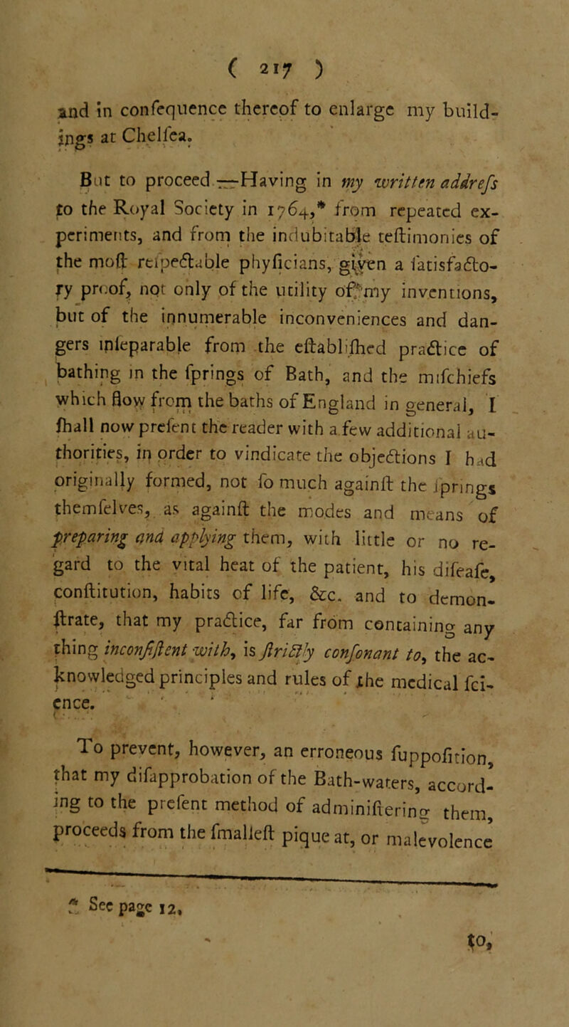 and in confequence thereof to enlarge my build- ings at Chelfea. But to proceed—Having in my written addrefs to the Royal Society in 1764,* from repeated ex- periments, and from the indubitable teftimonies of the mod' reipefhble phyficians, given a fatisfacto- ry proof, not only of the utility of' my inventions, but of the innumerable inconveniences and dan- gers mleparable from the cftablilhed practice of bathing in the fprings of Bath, and the mifehiefs which flow from the baths of England in general, I fhall now prefent the reader with a few additional au- thorities, in order to vindicate the objections I had originally formed, not fo much againit the jprings themfelves, as againft the modes and means of preparing and applying them, with little or no re- gard to the vital heat of the patient, his difeafe, conftitution, habits of life, &c. and to demon- flrate, that my practice, far from containing any- thing inconjijlent with, is Jlrifty confonant to, the ac- knowledged principles and rules of the medical fei- ence. To prevent, however, an erroneous fuppofition that my difapprobation of the Bath-waters, accord- ing to the prefent method of adminifxering them, proceeds from the fmalleft pique at, or malevolence * Se« pajc 12,