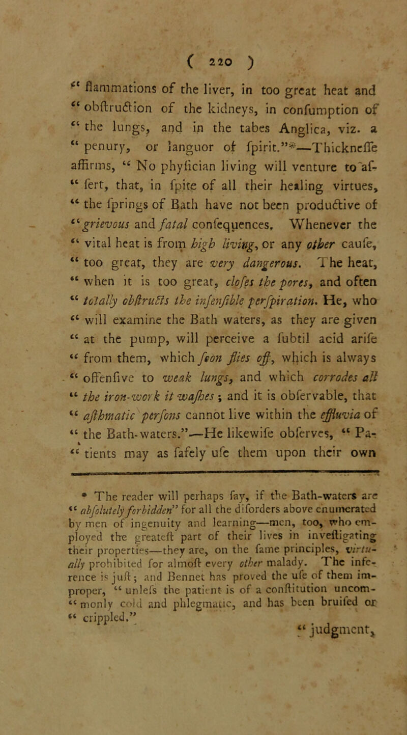 fcC flammations of the liver, in too great heat and 6i obftru&ion of the kidneys, in confumption of “ the lungs, and in the tabes Anglica, viz. a “ penury, or languor of fpirit.”*—Thicknefie affirms, “ No phylician living will venture to'af- “ lert, that, in ipite of all their healing virtues, “ the iprings of Bath have not been productive of “grievous and fatal conlequences. Whenever the “ vital heat is from high livings or any other caufe, “ too great, they are very dangerous. The heat, “ when it is too great, clofes the pores, and often “ totally obftrudls the injenfiUe perfpiration. He, who “ will examine the Bath waters, as they are given “ at the pump, will perceive a fubtil acid arife “ from them, which fson flies ofl, which is always “ o Ben five to weak lungs, and which corrodes all “ the iron-work it wafloes ; and it is obfervable, that t£ aflhmatic perfons cannot live within the effluvia of tc the Bath-waters.”—He likewife obferves, “ Pa- * “ tients may as fafely ufc them upon their own * The reader will perhaps fay, if the Bath-waters are <£ abfelutely forbidden” for all the disorders above enumerated by men of ingenuity and learning—men, too, who em- ployed the greateft part of their lives in inveftigating their properties—they are, on the fame principles, virtu- ally prohibited for almoft every other malady. T he infe- rence is juft; and Bennet has proved the ufe of them im- proper, “ unlefs the patient is of a conftitution uncom- “ monly cold and phlegmatic, and has been bruited ox “ crippled.” “ judgment.