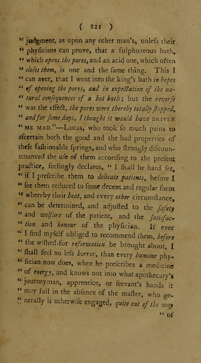 ” judgment, as upon any other man’s, unlcfs their 4t phyficians can prove, that a fulphureous bath, “ which opens the pores, and an acid one, which often “ clofes them, is one and the fame thing. This I “ can aver, that I went into the king’s bath in hopes “ $f opening the pores, and in expectation of the na- “ tural conferences of a hot hath; but the reverfe “ was the effett, the pores were thereby totally flopped, u and for fome days, I thought it would have driven “ me mad.”—Lucas, who took lb much pains to afeertain both the good and the bad properries of thefe falhionable fprings, and who ftrongly difeoun- tenanced the ufe of them according to the prefcnt practice, feelingly declares, “ I lhall be hard fet, ' “ if I preferibe them to delicate patients, before I “ fee them reduced to fome decent and regular form “ whereby their heat, and every other circumftance, “ can be determined, and adjufted to the fafety “ and welfare of the patient, and the fatisfac- “tlon and honour of the phyfician. If ever “ I find myfelf obliged to recommend them, before “ the wifhed-for reformation be brought about, I lhall feel no lefs horror, than every humane phy, “ fician now does, when he preferibes a medicine “ of enerUi and knows not into what apothecary’s “ journeyman, apprentice, or fervant’s hands it “ may fall in the abfence of the matter, who ae- “ nerally is ofherwife engaged, quit* out of the way <c of