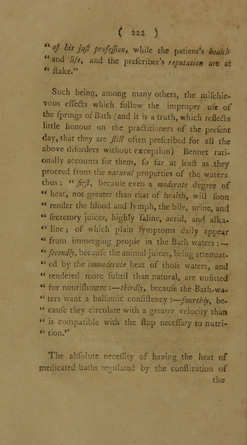 “ oj his -juft profeffion, while the patient’s health “and life, and the prefcriber’s reputation are at {e flake.” Such being, among many others, the mifchie- 'vous effects which follow the improper ufe of the fprings of Bath fand it is a truth, which refleas little honour on the pra&itioners of the prefent day, that they are fill often prefcribed for all the above diforders without exception) Bennet rati- onally accounts for them, fo far at lead as they proceed from the natural properties of the waters thus : “ firjl, becauie even a moderate degree of tc hear, not greater than that of health, will foon “ render the blood and lymph, the bile, urine, and “ fecretory juices, highly faline, acrid, and alka- “ line •, of which plain fymptoms daily appear “ from immerging people in the Bath waters : — “Secondly, becaufe the animal juices, being attenuat- “ ed by the immoderate heat of thole waters, and “ rendered, more fubtil than natural, are unfitted “ for nourishment:—thirdly, becaufe the Bath-wa- “ ters want a ballamic confiftency :—fourthly, be- “ caufe they circulate with a greater velocity than “ is compatible with the flop neceflary to nutri- “ tion.’’ The abfolute nrceflity of having the heat of medicated baths regulated by the conflitution of the