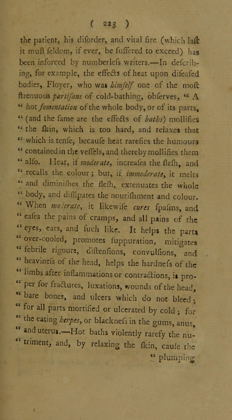 the patient, his diforder, and vital fire (which la it mull fcldom, if ever, be buffered to exceed) has been inforced by numberlefs writers.—In deferr- ing, for example, the effects of heat upon difeafed bodies, Floyer, who was bimfelf one cf the moft flrenuous parti fans of cold-bathing, obferves, “ A “ hot fomentation of the whole body, or of its parts, “ (and the fame are the effe&s of baths) mollifies “ the Akin, which is too hard, and relaxes that “ which is tenfe, becaufe heat rarefies the humours “ contained in the veffcls, and thereby mollifies them “ alfo. Fleat, if moderate, increafes the flefh, and recalls the colour; but, if immoderate, it melts “ and diminifhes the flefh, extenuates the whole “ bocty, and diffipates the nourifiiment and colour. When moderate, it likewife cures lpafms, and “ eafes the pains of cramps, and all pains of the “ eyes, ears, and iuch like. It helps the part? “ over-cooled, promotes fuppuration, mitigates <e febrile rigours, diftenfions, convulfions, and heavinefs of the head, helps the hardnefs of the limbs after inflammations or contractions, is pro- per for fractures, luxations, wounds of the head, “ bare bones, and ulcers which do not bleed ; “ for aI1 Parts mortified or ulcerated by cold s for ‘c the eating herpes, or blacknefs in the gums, anus,  and uterus.—Hot baths violently rarefy the nu- “ triment, and, by relaxing the fkin, caule the “ plumping 1