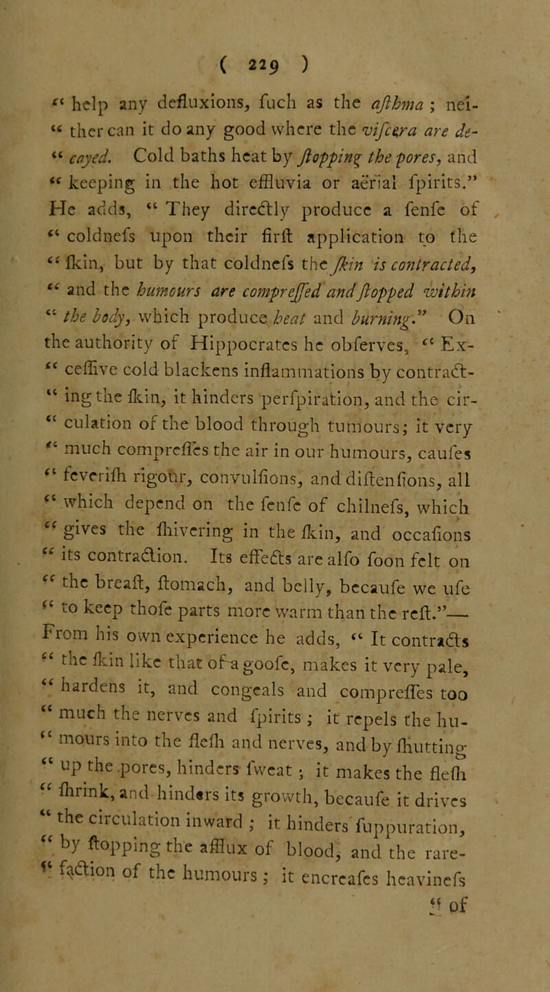 ** help any defluxions, fuch as the ajlhma ; nei- « thercan it do any good where the vifeera are de- “ cayed. Cold baths heat by flopping the pores, and “ keeping in the hot effluvia or aerial fpirits.” He adds, “ They diredly produce a fenfe of “ coldnefs upon their firft application to the <£fkin, but by that coldnefs the Jkin is contracted, “ and the humours are comprejfed andJiopped within “ the body, which produce heat and burning” On the authority of Hippocrates he obferves, ££ Ex- “ ceffive cold blackens inflammations by contrad- “ ingthe fkin, it hinders perfpiration, and the cir- “ dilation of the blood through tumours; it very “ much comprefles the air in our humours, caufes “ feverifh rigour, convulfions, and diftenfions, all which depend on the fenfe of chilnefs, which cc gives the fliivering in the fkin, and occafions “ its contradion. Its effeds are alfo foon felt on the breaft, ftomach, and belly, bccaufe we ufe “ t0 keep thofe parts more warm than the reft.”— From his own experience he adds, £‘ It contracts ' ‘ the fkin like that of a goofe, makes it very pale, hardens it, and congeals and comprefles too “ much the nerves and fpirits; it repels the hu- “ mours into the flefli and nerves, and by fliutting “ up the pores, hinders fweatj it makes the flefli “ flirink, and hinders its growth, becaufe it drives “ the circujation inward ; it hinders fuppuration, bj flopping the afflux of blood, and the rare- f^ion of thc humours; it encreafes heavinefs of