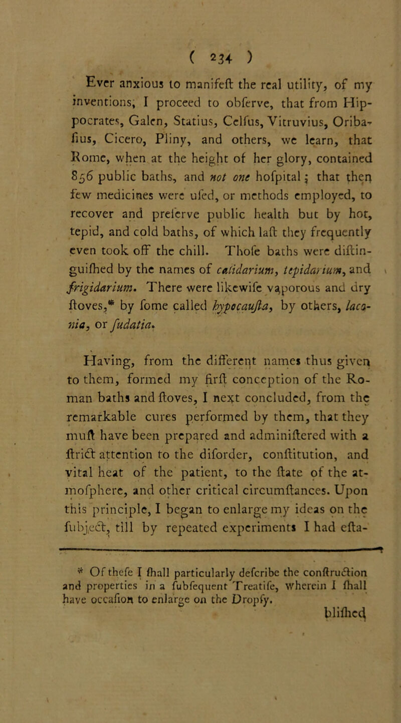 ( 2^4 ) Ever anxious to manifeft the real utility, of my inventions, I proceed to obferve, that from Hip- pocrates, Galen, Statius, Celfus, Vitruvius, Oriba- fius, Cicero, Pliny, and others, we learn, that Rome, when at the height of her glory, contained 856 public baths, and not one hofpital; that then few medicines were uled, or methods employed, to recover and preierve public health but by hot, tepid, and cold baths, of which laft they frequently even took off the chill. Thofe baths were diftin- guifhed by the names of caddarium, tepidariunt, and frigidarium. There were likewife vaporous and dry Roves,* by fome called hypocaujta, by others, laco- nic, or fudatia. Having, from the different names thus given to them, formed my firft conception of the Ro- man baths andftoves, I next concluded, from the remarkable cures performed by them, that they muff have been prepared and adminiftered with a ftrift attention to the diforder, conftitution, and vital heat of the patient, to the ftate of the at- mofphere, and other critical circumftances. Upon this principle, I began to enlarge my ideas on the fubject, till by repeated experiments I had efta- * Of thefe I fhall particularly deferibe the conftru&ion and properties in a lubfequent Treatife, wherein I fhall have occafion to enlarge on the Dropfy. blifhed