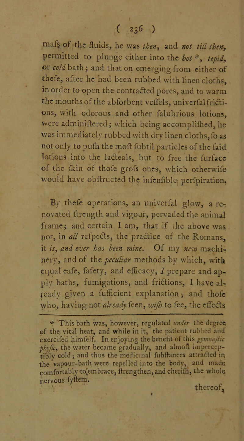 mafs of the fluids, he was then, and not till then, permitted to plunge either into the hot *, tepid, 01 cold bath; and that on emerging from either of thefe, after he had been rubbed with linen cloths, in order to open the contracted pores, and to warm the mouths of the abforbent veflels, univerfal fricti- ons, with odorous and other falubrious lotions, were adminiftered; which being accompliffied, he was immediately rubbed with dry linen cloths, fo as not only to pufli the molt fubtil particles of the faid lotions into the laCteals, but to free the furface of the ikin of thofe grofs ones, which otherwife would have obftructed the infcnfible perfpiration. By thefe operations, an univerfal glow, a re- novated flrength and vigour, pervaded the animal frame; and certain I am, that if the above was not, in ail refpeCts, the practice of the Romans, it is, and ever has been mine. Of my new machi- nery, and of the peculiar methods by which, with equal cafe, fafety, and efficacy, I prepare and ap- ply baths, fumigations, and frictions, I have al- ready given a fufficient explanation; and thofe who, having not already feen, wijh to fee, the effects * This bath was, however, regulated under the degree of the vital heat, and while in it, the patient rubbed and exercifed himfelf. In enjoying the benefit of this gymujiic phyfic, the water became gradually, and almofl impercep- tibly cold; and thus the medicinal fubftances attracted in, the vapour-bath were repelled into the body, and made comfortably toiembrace, ifrengthen,and cherifh, the whole nervous fyltem. thereof, I