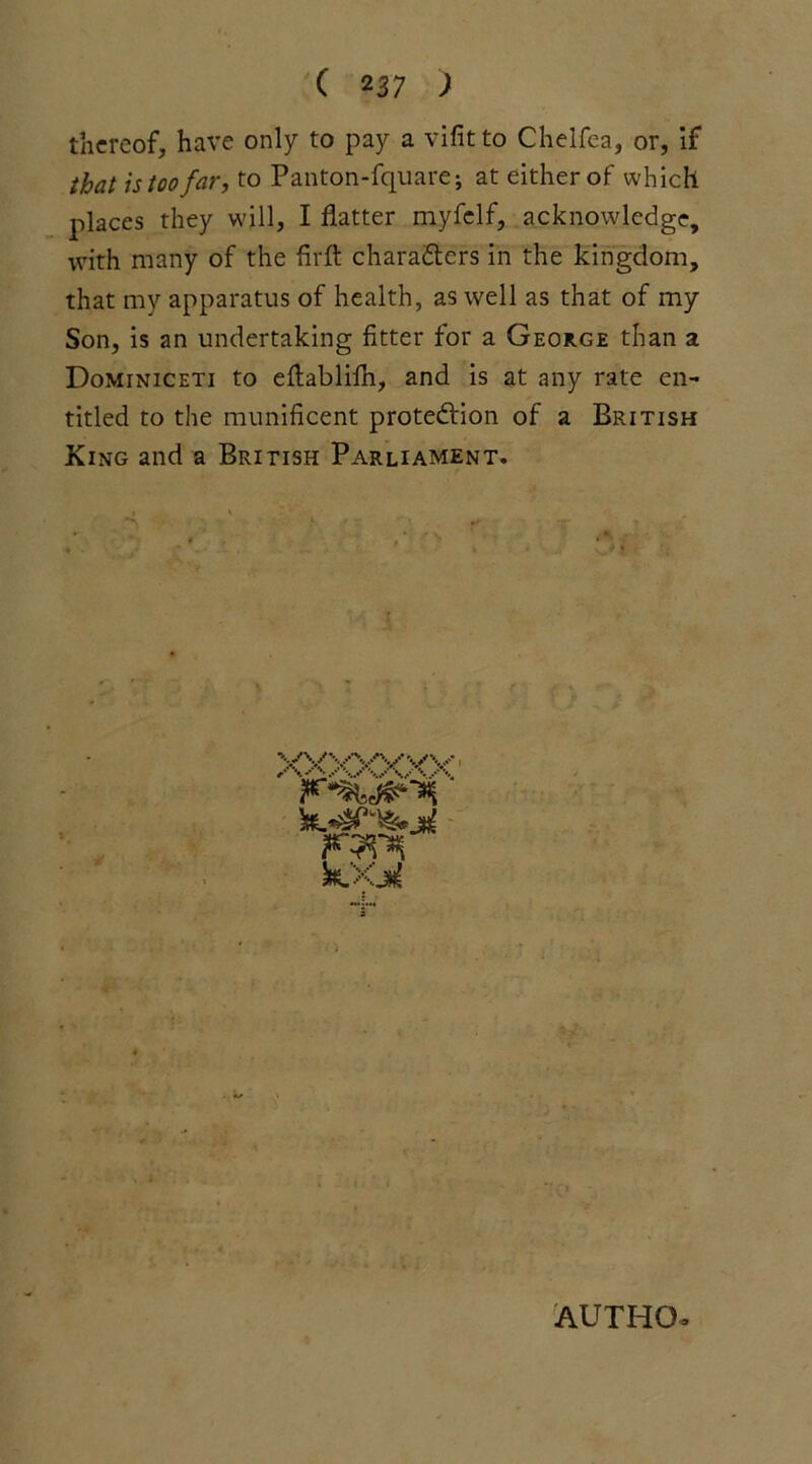 thereof, have only to pay a vifitto Chelfea, or, if that is too far, to Panton-fquare; at either of which places they will, I flatter myfelf, acknowledge, with many of the firfl characters in the kingdom, that my apparatus of health, as well as that of my Son, is an undertaking fitter for a George than a Dominiceti to eflablilh, and is at any rate en- titled to the munificent protection of a British King and a British Parliament. X^wyw k>Gn( AUTHO-