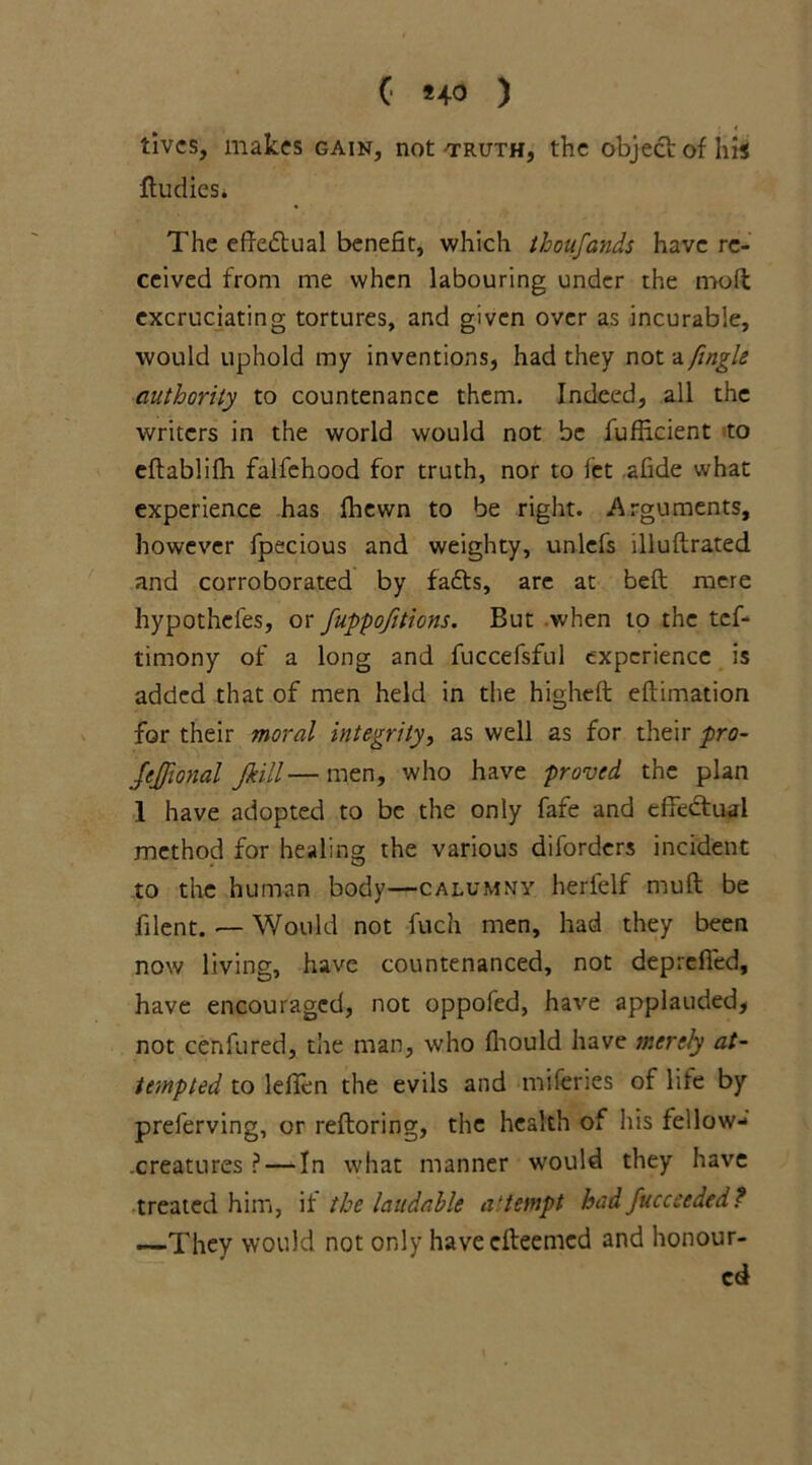 ( *+0 ) lives, makes gain, not 'truth, the object of his ftudies. The effectual benefit, which thoufands have re- ceived from me when labouring under the molt excruciating tortures, and given over as incurable, would uphold my inventions, had they not a fingle authority to countenance them. Indeed, all the writers in the world would not be fuflicient to eflablifh falfehood for truth, nor to let afide what experience has fhewn to be right. Arguments, however fpecious and weighty, unlefs illuftrated and corroborated by fafts, arc at beft mere hypothefes, or fuppofitions. But when to the tef- timony of a long and fuccefsful experience is added that of men held in the higheft eftimation for their moral integrity, as well as for their pro- JeJfional Jkill— men, who have proved the plan I have adopted to be the only fafe and effectual method for healing the various diforders incident to the human body—calumny herlelf muft be filent. — Would not fuch men, had they been now living, have countenanced, not deprefied, have encouraged, not oppofed, have applauded, not cenfured, the man, who fliould have merely at- tempted to leflen the evils and miferies of life by preferving, or reftoring, the health of his fellow- .creatures ? — In what manner would they have treated him, if the laudable attempt bad fucceeded? —They would not only haveefteemed and honour- ed