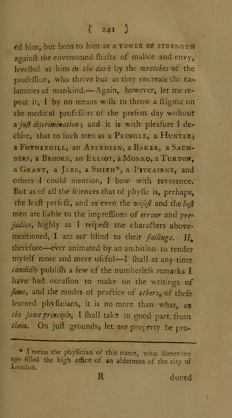 f!d him, but been to him as a tower ot strength ngainft the envenomed fhafts of malice and envy, levelled at him in the dark by the wretches of the profeflion, who thrive but as they tncreaie the ca-. lamities of mankind.—Again, however, let me re- peat ir, I by no means wifh to throw a fligma on the medical profeffors of the prelent day without a juft dijiriminations and it is with pleafure I de- clare, that to fuch men as a Pringle, a Hunter* aFoTHERGiLL, an Aberdeen, a Baker, a Saun- ders, a Brooke, an Elliot, a Monro, a Turton, a Grant, a Jebb, a Smith*, a Pitcairne, and others I could mention, I bow with reverence. But as of all the fciences that of phyfic is, perhaps, the leaft perfect, and as even the wifejl and thtbejl men are liable to the impreflions of errour and pre- judice, highly as I refpedt the characters above- mentioned, I am not blind to their failings. Jf, therefore—ever animated by an ambition to render myielf more and more ufcful—I fhall at any time candidly publifh a few of the numberlefs remarks I have had occafion to make on the writings of fome, and the modes of practice of others, of thele learned phvficians, it is no more than what, on the Jame principle, I fhall take in good part from them. On juft grounds* let one property be pro- * I mean the phyfician of this name, who fometime ago filled the high office of an alderman of the city of London. R duced