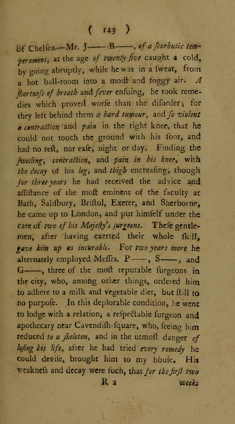 bf Cheiica.—Mr. J B , of a fcorbutic tern- ■pcrantenti at the age of twenty five caught a cold, by going abruptly, while he was in a fweat, from a hot ball-room into a moift and foggy air. A fijortnefs of breath and fever enfuing, he took reme- dies which proved worfe than the diforder* for they left behind them a hard tumour, and fo violent a contraction and pain in the right knee, that he could not touch the ground with his font, and had no reft, nor eafe, night or day: Finding the fuelling, contraction, and pain in his knee, with the decay of his leg, and thigh encreafmg, though for three years he had received the advice and aftiftance of the moli eminent of the faculty at Bath, Salifbury, Briftol, Exeter, and Sherborne, he came up to London, and put himfelf under the care of two of his Maje/ly’s Jurgeons. Thefe gentle- men, after having exerted their whole (kill, gave him up as incurable. For two years more he alternately employed Meflrs. P , S , and G , three of the moft reputable furgeons in the city, who, among other things, ordered him to adhere to a milk and vegetable diet, but ftill to ho purpofe. In this deplorable condition, he went to lodge with a relation* a refpedlable furgeon and apothecary near Cavcndilh-fquare, who, feeing him reduced to a Jkeleton, and in the utmoft danger of lofing his life, after he had tried every remedy he could devile, brought him to my houle. His weaknefs and decay were l'uch, that for the firfi two R a weeks