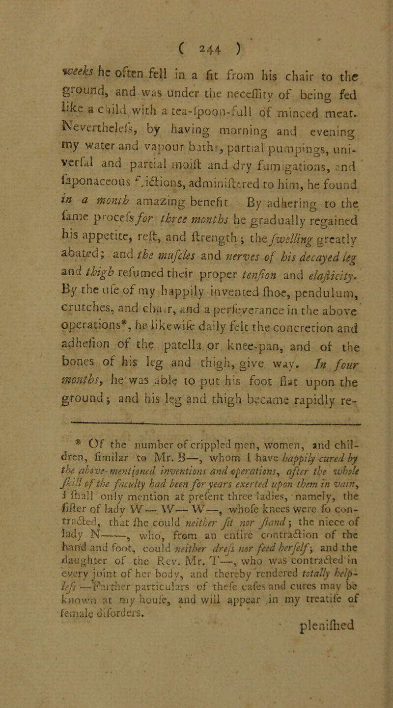 weeks he often fell in a fit from his chair to the g-ound, and was under the neceffity of being fed ffee a c did with a tea-Ipoon-full of minced meat. Nevutnelds, by having morning and evening my water and vapour bath', partial pumpings, uni- verf.il and partial modi and dry fumigations, nd laponaceous Jdtians, administered to him, he found in a month amazing benefit By adhering to the fame procefs for three months he gradually regained h.s appetite, reft, and ftrength ; the fwelling greatly aba tea; and the mufcles and nerves of his decayed leg and thigh refumed their proper tenfion and elajlicity. By the ufe of my happily invented fhoe, pendulum, ci utches, and chair, and a perleverance in the above operations*, he iikewiie daily felt the concretion and adheiion of cite patella or knee-pan, and of the bones of his leg and thigh, give way. In four months, he was able to put his foot flat upon the ground j and his leg and thigh became rapidly re- * Of the number of crippled men, women, and chil- dren, limilar to Mr. B—, whom L have happily cured by the above- mentioned inventions and operations, after the whole fd!l of the faculty had been for years exerted upon them in vain, i fhall only mention at prefent three ladies, namely, the After of lady W— W— W—, whofe knees were fo con- tracted, that fhe could neither fit nor Jiand; the niece of lady N—■—, who, from an entire contraction of the hand and foot, could neither drefs nor feed herfelf-, and the daughter of the Rev. Mr. T—, who was contraCled in every joint of her body, and thereby rendered totally belp- hfs •—Farther particulars of thefe cafes and cures may be known at my houfe, and will appear .in my treatile of female diforders. pleniftied